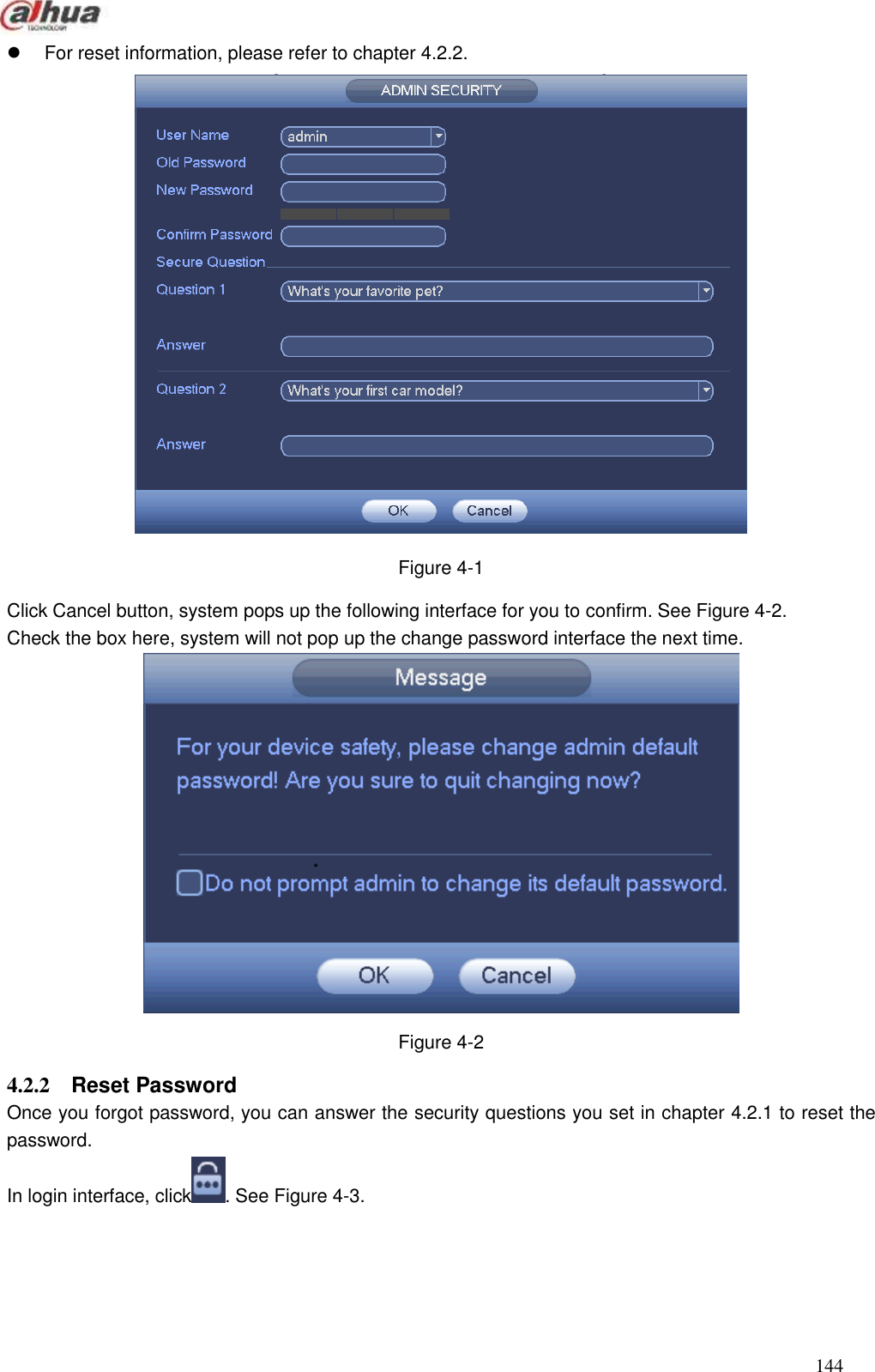  144    For reset information, please refer to chapter 4.2.2.  Figure 4-1 Click Cancel button, system pops up the following interface for you to confirm. See Figure 4-2. Check the box here, system will not pop up the change password interface the next time.    Figure 4-2 4.2.2  Reset Password   Once you forgot password, you can answer the security questions you set in chapter 4.2.1 to reset the password. In login interface, click . See Figure 4-3. 