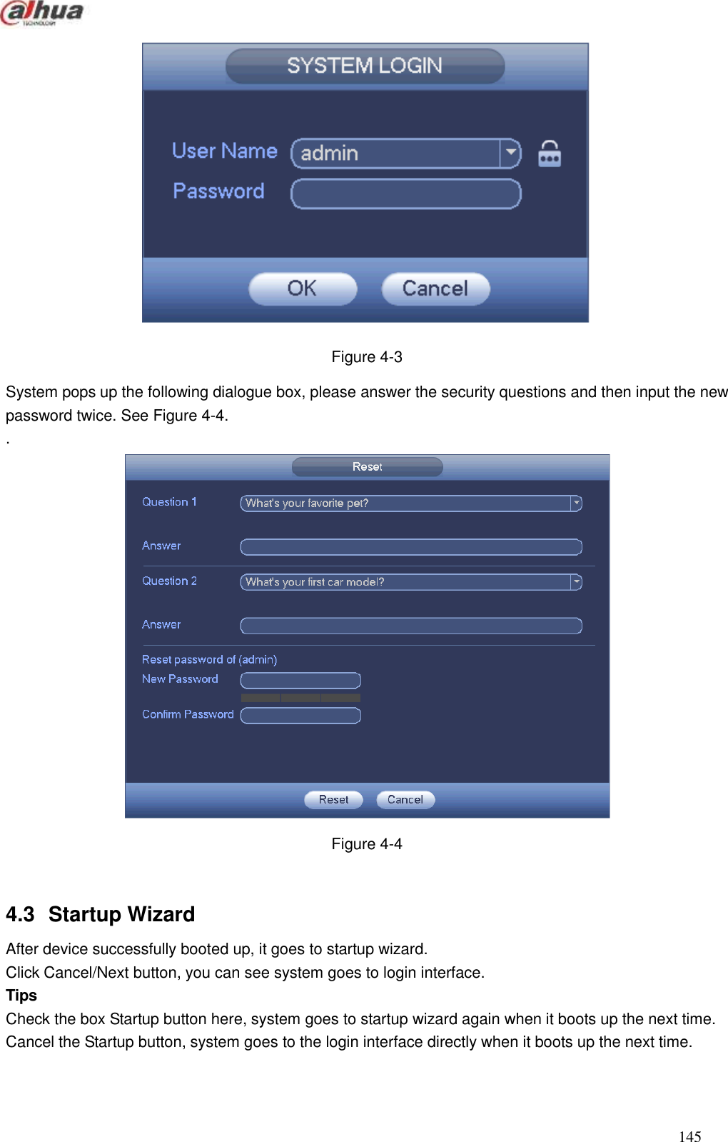  145   Figure 4-3 System pops up the following dialogue box, please answer the security questions and then input the new password twice. See Figure 4-4. .  Figure 4-4  4.3  Startup Wizard   After device successfully booted up, it goes to startup wizard.   Click Cancel/Next button, you can see system goes to login interface.   Tips Check the box Startup button here, system goes to startup wizard again when it boots up the next time.   Cancel the Startup button, system goes to the login interface directly when it boots up the next time.   