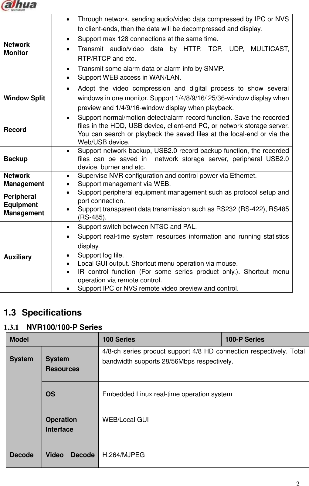  2  Network Monitor   Through network, sending audio/video data compressed by IPC or NVS to client-ends, then the data will be decompressed and display.     Support max 128 connections at the same time.     Transmit  audio/video  data  by  HTTP,  TCP,  UDP,  MULTICAST, RTP/RTCP and etc.   Transmit some alarm data or alarm info by SNMP.   Support WEB access in WAN/LAN. Window Split     Adopt  the  video  compression  and  digital  process  to  show  several windows in one monitor. Support 1/4/8/9/16/ 25/36-window display when preview and 1/4/9/16-window display when playback. Record     Support normal/motion detect/alarm record function. Save the recorded files in the HDD, USB device, client-end PC, or network storage server. You can search or playback the saved files at the local-end or via the Web/USB device. Backup     Support network backup, USB2.0 record backup function, the recorded files  can  be  saved  in    network  storage  server,  peripheral  USB2.0 device, burner and etc. Network Management   Supervise NVR configuration and control power via Ethernet.   Support management via WEB. Peripheral Equipment Management   Support peripheral equipment management such as protocol setup and port connection.   Support transparent data transmission such as RS232 (RS-422), RS485 (RS-485). Auxiliary   Support switch between NTSC and PAL.   Support real-time  system resources  information  and  running  statistics display.   Support log file.   Local GUI output. Shortcut menu operation via mouse.     IR  control  function  (For  some  series  product  only.).  Shortcut  menu operation via remote control.     Support IPC or NVS remote video preview and control.    1.3  Specifications 1.3.1  NVR100/100-P Series   Model 100 Series 100-P Series System System Resources 4/8-ch series product support 4/8 HD connection respectively. Total bandwidth supports 28/56Mbps respectively. OS Embedded Linux real-time operation system Operation Interface WEB/Local GUI Decode Video  Decode H.264/MJPEG 