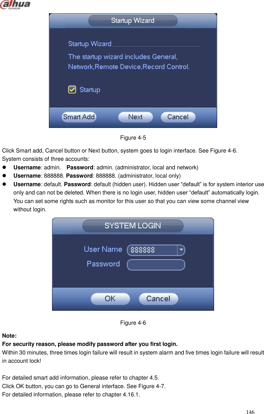  146   Figure 4-5 Click Smart add, Cancel button or Next button, system goes to login interface. See Figure 4-6. System consists of three accounts:    Username: admin.    Password: admin. (administrator, local and network)  Username: 888888. Password: 888888. (administrator, local only)  Username: default. Password: default (hidden user). Hidden user ―default‖ is for system interior use only and can not be deleted. When there is no login user, hidden user ―default‖ automatically login. You can set some rights such as monitor for this user so that you can view some channel view without login.  Figure 4-6 Note:   For security reason, please modify password after you first login.   Within 30 minutes, three times login failure will result in system alarm and five times login failure will result in account lock!  For detailed smart add information, please refer to chapter 4.5. Click OK button, you can go to General interface. See Figure 4-7. For detailed information, please refer to chapter 4.16.1. 