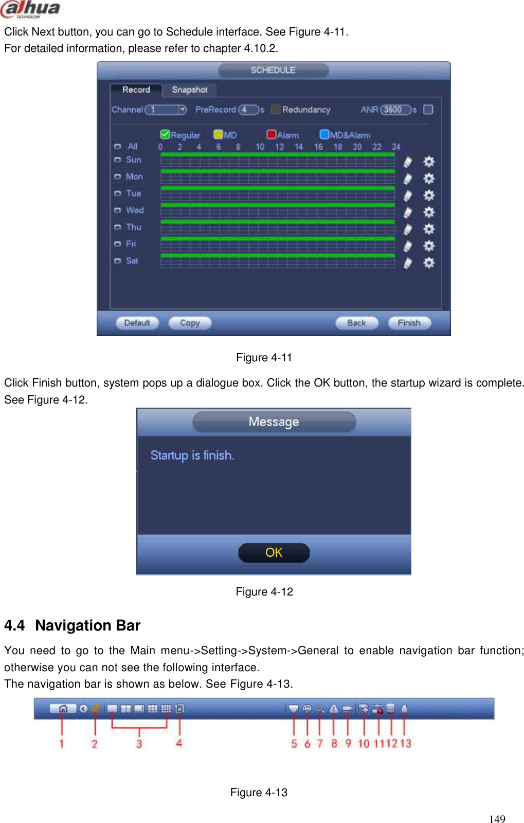  149  Click Next button, you can go to Schedule interface. See Figure 4-11. For detailed information, please refer to chapter 4.10.2.  Figure 4-11 Click Finish button, system pops up a dialogue box. Click the OK button, the startup wizard is complete. See Figure 4-12.  Figure 4-12 4.4  Navigation Bar You  need  to  go  to  the  Main  menu-&gt;Setting-&gt;System-&gt;General  to  enable  navigation  bar  function; otherwise you can not see the following interface.   The navigation bar is shown as below. See Figure 4-13.  Figure 4-13 