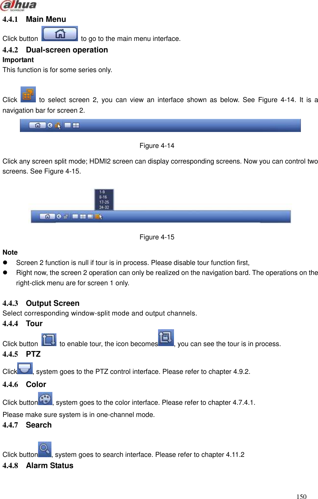  150  4.4.1  Main Menu   Click button    to go to the main menu interface.   4.4.2  Dual-screen operation   Important   This function is for some series only.  Click    to  select  screen  2,  you  can  view  an  interface  shown  as  below.  See  Figure  4-14.  It  is  a navigation bar for screen 2.    Figure 4-14 Click any screen split mode; HDMI2 screen can display corresponding screens. Now you can control two screens. See Figure 4-15.  Figure 4-15 Note   Screen 2 function is null if tour is in process. Please disable tour function first,     Right now, the screen 2 operation can only be realized on the navigation bard. The operations on the right-click menu are for screen 1 only.    4.4.3  Output Screen   Select corresponding window-split mode and output channels.   4.4.4  Tour   Click button    to enable tour, the icon becomes , you can see the tour is in process.   4.4.5  PTZ   Click , system goes to the PTZ control interface. Please refer to chapter 4.9.2. 4.4.6  Color Click button , system goes to the color interface. Please refer to chapter 4.7.4.1. Please make sure system is in one-channel mode.   4.4.7  Search    Click button , system goes to search interface. Please refer to chapter 4.11.2 4.4.8  Alarm Status 