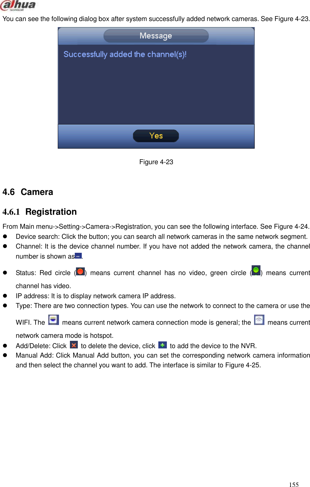  155  You can see the following dialog box after system successfully added network cameras. See Figure 4-23.    Figure 4-23  4.6  Camera     4.6.1  Registration   From Main menu-&gt;Setting-&gt;Camera-&gt;Registration, you can see the following interface. See Figure 4-24.   Device search: Click the button; you can search all network cameras in the same network segment.     Channel: It is the device channel number. If you have not added the network camera, the channel number is shown as .   Status:  Red  circle  ( )  means  current  channel  has  no  video,  green  circle  ( )  means  current channel has video.   IP address: It is to display network camera IP address.     Type: There are two connection types. You can use the network to connect to the camera or use the WIFI. The    means current network camera connection mode is general; the    means current network camera mode is hotspot.     Add/Delete: Click    to delete the device, click    to add the device to the NVR.   Manual Add: Click Manual Add button, you can set the corresponding network camera information and then select the channel you want to add. The interface is similar to Figure 4-25.  