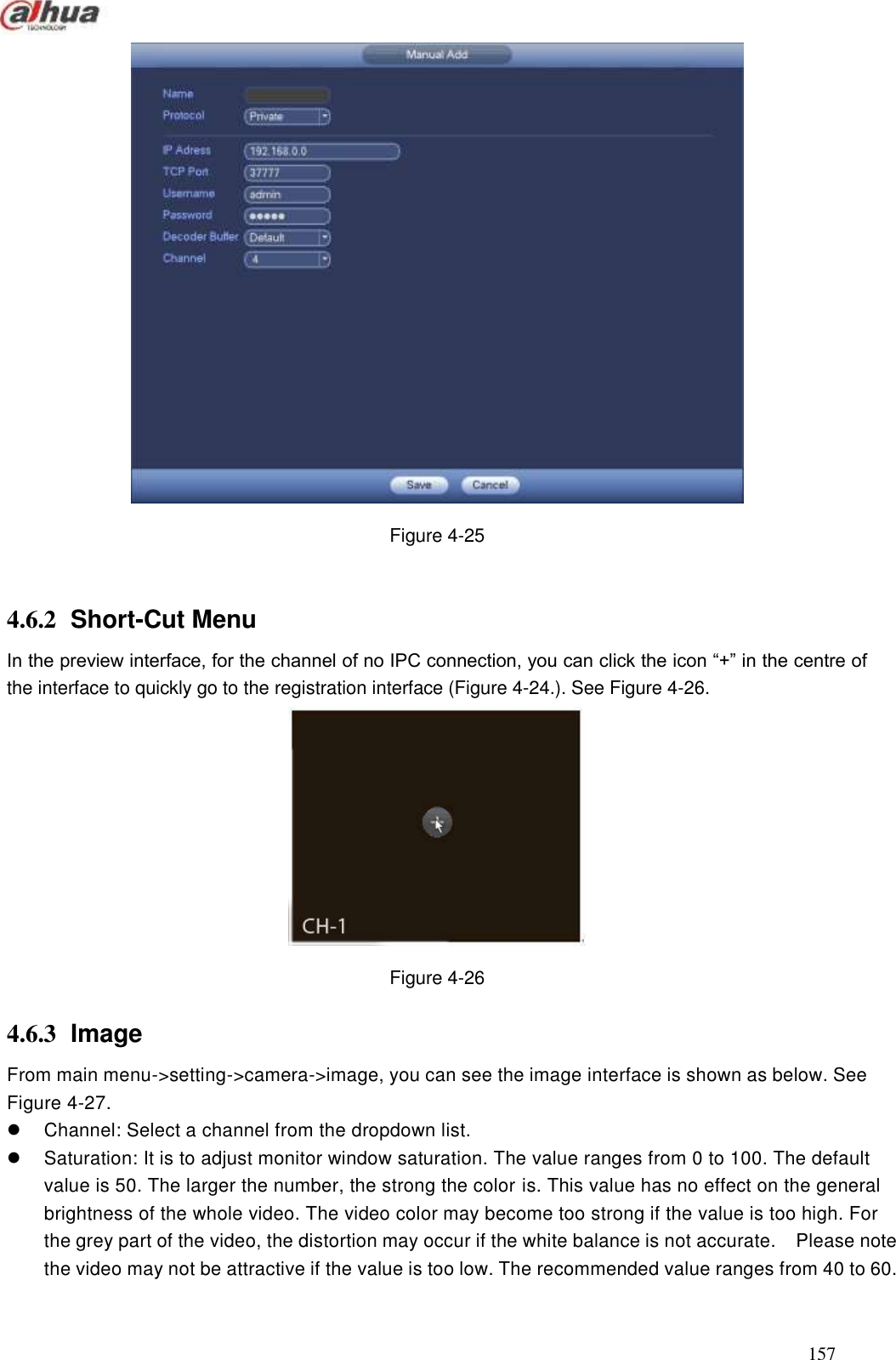  157   Figure 4-25  4.6.2  Short-Cut Menu   In the preview interface, for the channel of no IPC connection, you can click the icon ―+‖ in the centre of the interface to quickly go to the registration interface (Figure 4-24.). See Figure 4-26.  Figure 4-26 4.6.3  Image From main menu-&gt;setting-&gt;camera-&gt;image, you can see the image interface is shown as below. See Figure 4-27.   Channel: Select a channel from the dropdown list.   Saturation: It is to adjust monitor window saturation. The value ranges from 0 to 100. The default value is 50. The larger the number, the strong the color is. This value has no effect on the general brightness of the whole video. The video color may become too strong if the value is too high. For the grey part of the video, the distortion may occur if the white balance is not accurate.    Please note the video may not be attractive if the value is too low. The recommended value ranges from 40 to 60. 