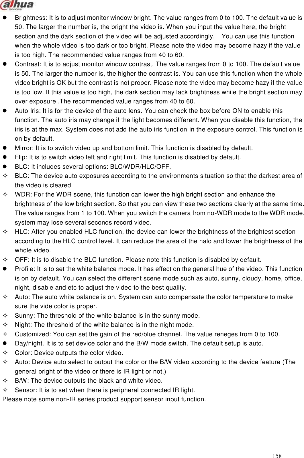  158    Brightness: It is to adjust monitor window bright. The value ranges from 0 to 100. The default value is 50. The larger the number is, the bright the video is. When you input the value here, the bright section and the dark section of the video will be adjusted accordingly.    You can use this function when the whole video is too dark or too bright. Please note the video may become hazy if the value is too high. The recommended value ranges from 40 to 60.   Contrast: It is to adjust monitor window contrast. The value ranges from 0 to 100. The default value is 50. The larger the number is, the higher the contrast is. You can use this function when the whole video bright is OK but the contrast is not proper. Please note the video may become hazy if the value is too low. If this value is too high, the dark section may lack brightness while the bright section may over exposure .The recommended value ranges from 40 to 60.   Auto Iris: It is for the device of the auto lens. You can check the box before ON to enable this function. The auto iris may change if the light becomes different. When you disable this function, the iris is at the max. System does not add the auto iris function in the exposure control. This function is on by default.       Mirror: It is to switch video up and bottom limit. This function is disabled by default.     Flip: It is to switch video left and right limit. This function is disabled by default.   BLC: It includes several options: BLC/WDR/HLC/OFF.   BLC: The device auto exposures according to the environments situation so that the darkest area of the video is cleared   WDR: For the WDR scene, this function can lower the high bright section and enhance the brightness of the low bright section. So that you can view these two sections clearly at the same time. The value ranges from 1 to 100. When you switch the camera from no-WDR mode to the WDR mode, system may lose several seconds record video.   HLC: After you enabled HLC function, the device can lower the brightness of the brightest section according to the HLC control level. It can reduce the area of the halo and lower the brightness of the whole video.   OFF: It is to disable the BLC function. Please note this function is disabled by default.   Profile: It is to set the white balance mode. It has effect on the general hue of the video. This function is on by default. You can select the different scene mode such as auto, sunny, cloudy, home, office, night, disable and etc to adjust the video to the best quality.     Auto: The auto white balance is on. System can auto compensate the color temperature to make sure the vide color is proper.   Sunny: The threshold of the white balance is in the sunny mode.   Night: The threshold of the white balance is in the night mode.     Customized: You can set the gain of the red/blue channel. The value reneges from 0 to 100.       Day/night. It is to set device color and the B/W mode switch. The default setup is auto.     Color: Device outputs the color video.     Auto: Device auto select to output the color or the B/W video according to the device feature (The general bright of the video or there is IR light or not.)   B/W: The device outputs the black and white video.     Sensor: It is to set when there is peripheral connected IR light. Please note some non-IR series product support sensor input function. 