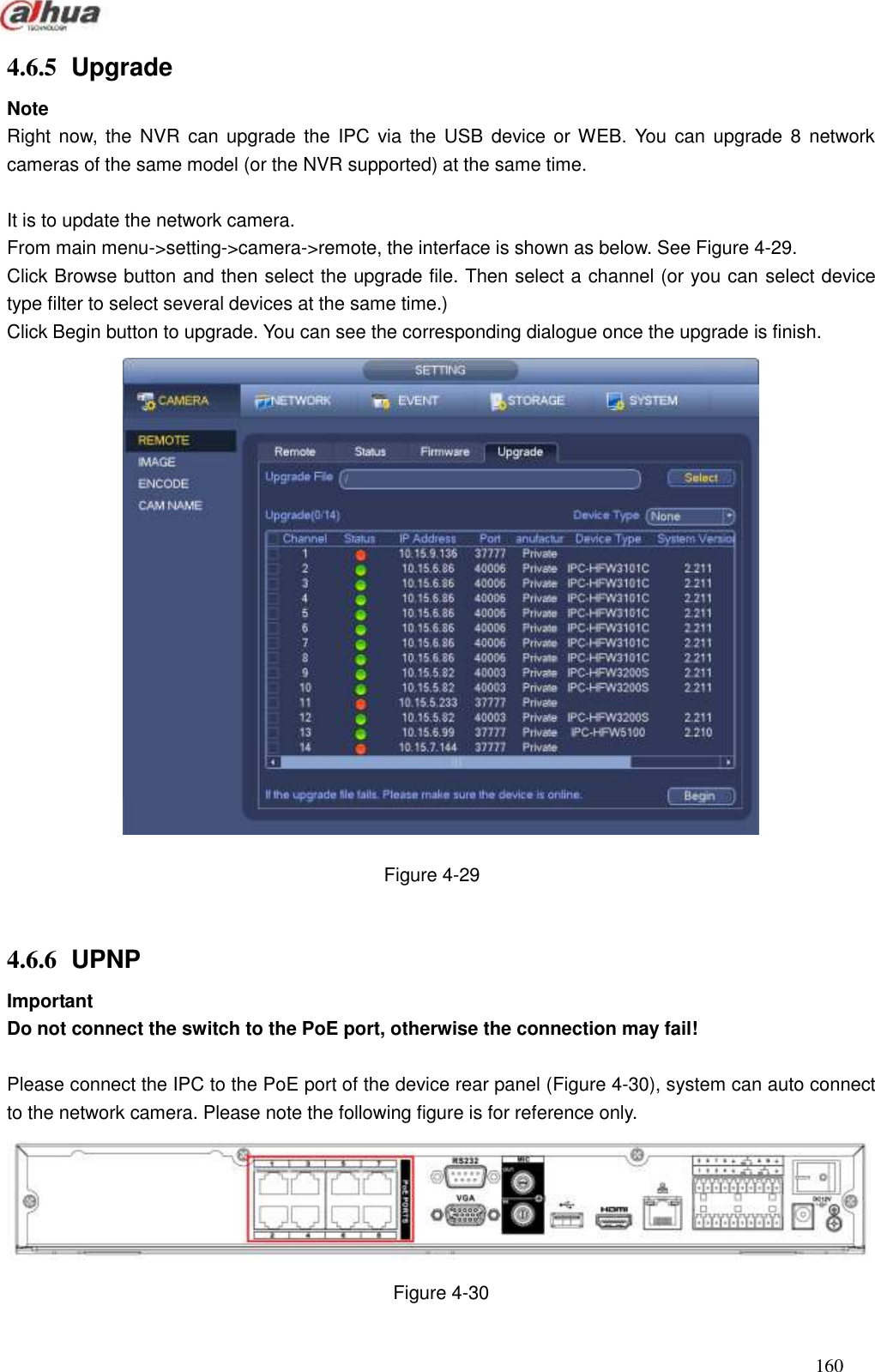  160  4.6.5  Upgrade Note Right now,  the  NVR  can  upgrade  the IPC via the  USB  device  or WEB. You can  upgrade  8  network cameras of the same model (or the NVR supported) at the same time.    It is to update the network camera.   From main menu-&gt;setting-&gt;camera-&gt;remote, the interface is shown as below. See Figure 4-29. Click Browse button and then select the upgrade file. Then select a channel (or you can select device type filter to select several devices at the same time.) Click Begin button to upgrade. You can see the corresponding dialogue once the upgrade is finish.    Figure 4-29  4.6.6  UPNP Important Do not connect the switch to the PoE port, otherwise the connection may fail!  Please connect the IPC to the PoE port of the device rear panel (Figure 4-30), system can auto connect to the network camera. Please note the following figure is for reference only.    Figure 4-30 