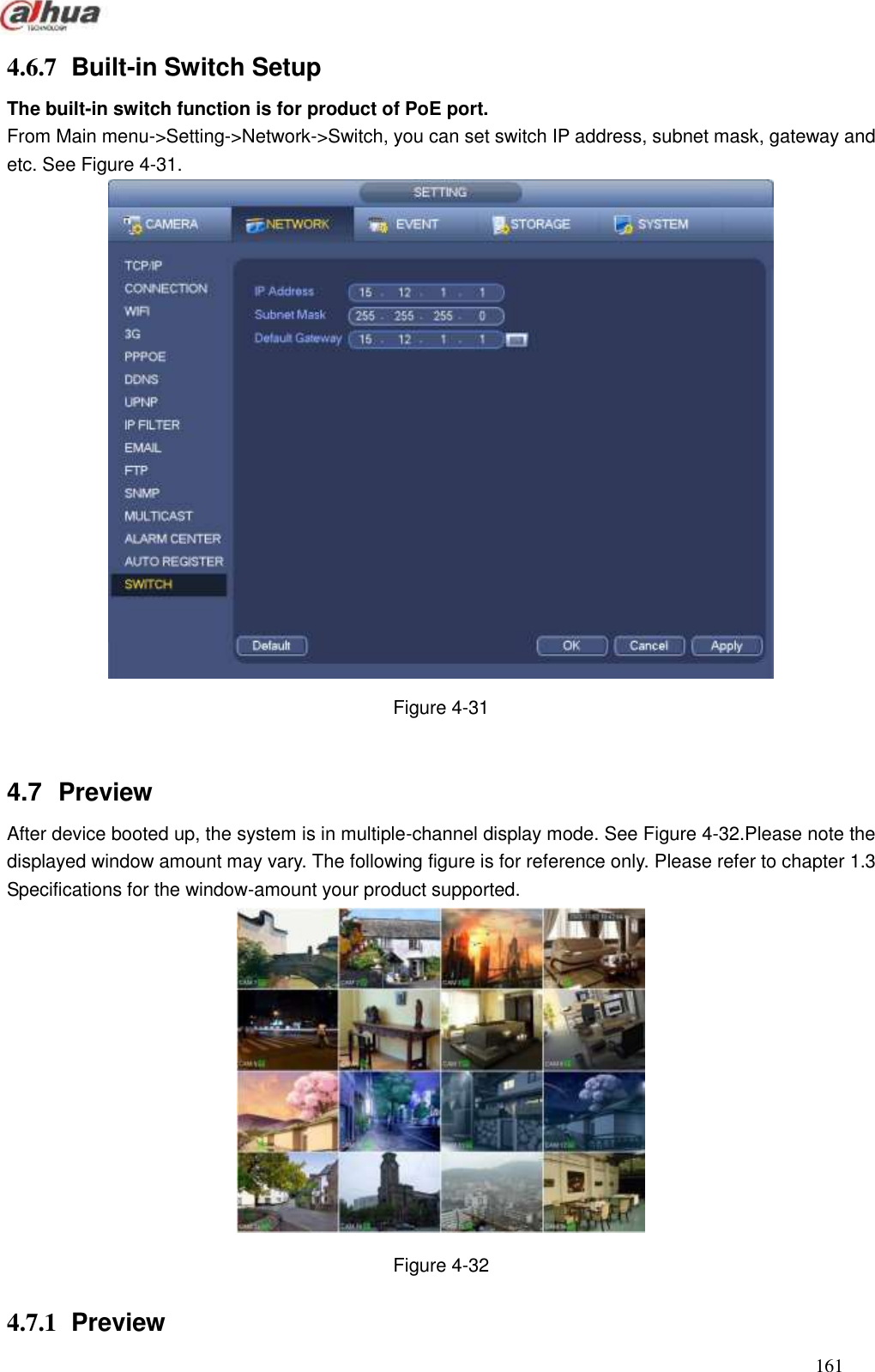  161  4.6.7  Built-in Switch Setup   The built-in switch function is for product of PoE port. From Main menu-&gt;Setting-&gt;Network-&gt;Switch, you can set switch IP address, subnet mask, gateway and etc. See Figure 4-31.  Figure 4-31  4.7  Preview   After device booted up, the system is in multiple-channel display mode. See Figure 4-32.Please note the displayed window amount may vary. The following figure is for reference only. Please refer to chapter 1.3 Specifications for the window-amount your product supported.    Figure 4-32 4.7.1  Preview   