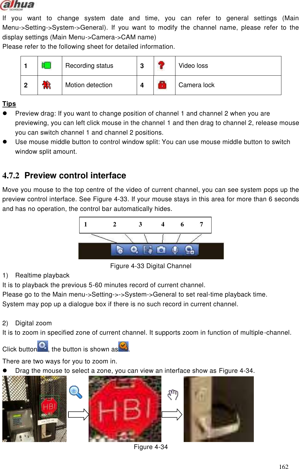  162  If  you  want  to  change  system  date  and  time,  you  can  refer  to  general  settings  (Main Menu-&gt;Setting-&gt;System-&gt;General).  If  you  want  to  modify  the  channel  name,  please  refer  to  the display settings (Main Menu-&gt;Camera-&gt;CAM name) Please refer to the following sheet for detailed information.        Tips   Preview drag: If you want to change position of channel 1 and channel 2 when you are previewing, you can left click mouse in the channel 1 and then drag to channel 2, release mouse you can switch channel 1 and channel 2 positions.     Use mouse middle button to control window split: You can use mouse middle button to switch window split amount.    4.7.2  Preview control interface Move you mouse to the top centre of the video of current channel, you can see system pops up the preview control interface. See Figure 4-33. If your mouse stays in this area for more than 6 seconds and has no operation, the control bar automatically hides.      Figure 4-33 Digital Channel 1)  Realtime playback It is to playback the previous 5-60 minutes record of current channel.   Please go to the Main menu-&gt;Setting-&gt;-&gt;System-&gt;General to set real-time playback time. System may pop up a dialogue box if there is no such record in current channel.  2)  Digital zoom It is to zoom in specified zone of current channel. It supports zoom in function of multiple-channel.   Click button , the button is shown as . There are two ways for you to zoom in.     Drag the mouse to select a zone, you can view an interface show as Figure 4-34.                    Figure 4-34 1   Recording status  3   Video loss   2   Motion detection    4   Camera lock 1        2       3      4     6     7 