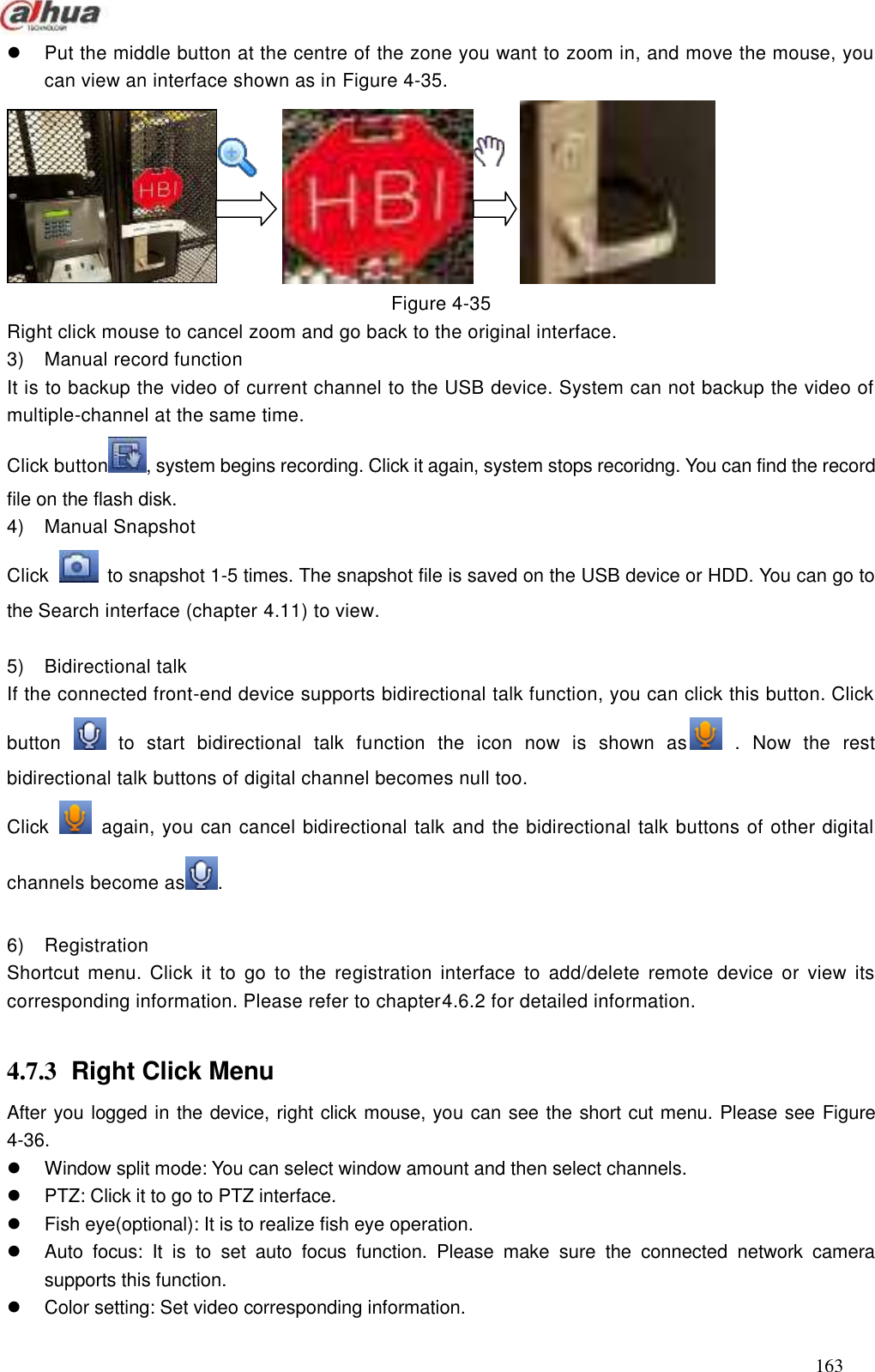  163   Put the middle button at the centre of the zone you want to zoom in, and move the mouse, you can view an interface shown as in Figure 4-35.                Figure 4-35 Right click mouse to cancel zoom and go back to the original interface. 3)  Manual record function It is to backup the video of current channel to the USB device. System can not backup the video of multiple-channel at the same time.   Click button , system begins recording. Click it again, system stops recoridng. You can find the record file on the flash disk. 4)  Manual Snapshot Click    to snapshot 1-5 times. The snapshot file is saved on the USB device or HDD. You can go to the Search interface (chapter 4.11) to view.  5)  Bidirectional talk   If the connected front-end device supports bidirectional talk function, you can click this button. Click button    to  start  bidirectional  talk  function  the  icon  now  is  shown  as   .  Now  the  rest bidirectional talk buttons of digital channel becomes null too. Click    again, you can cancel bidirectional talk and the bidirectional talk buttons of other digital channels become as .  6) Registration   Shortcut  menu.  Click  it  to  go  to  the  registration  interface  to  add/delete remote device  or  view  its corresponding information. Please refer to chapter4.6.2 for detailed information.  4.7.3  Right Click Menu   After you logged in the device, right click mouse, you can see the short cut menu. Please see Figure 4-36.   Window split mode: You can select window amount and then select channels.     PTZ: Click it to go to PTZ interface.     Fish eye(optional): It is to realize fish eye operation.   Auto  focus:  It  is  to  set  auto  focus  function.  Please  make  sure  the  connected  network  camera supports this function.     Color setting: Set video corresponding information.   