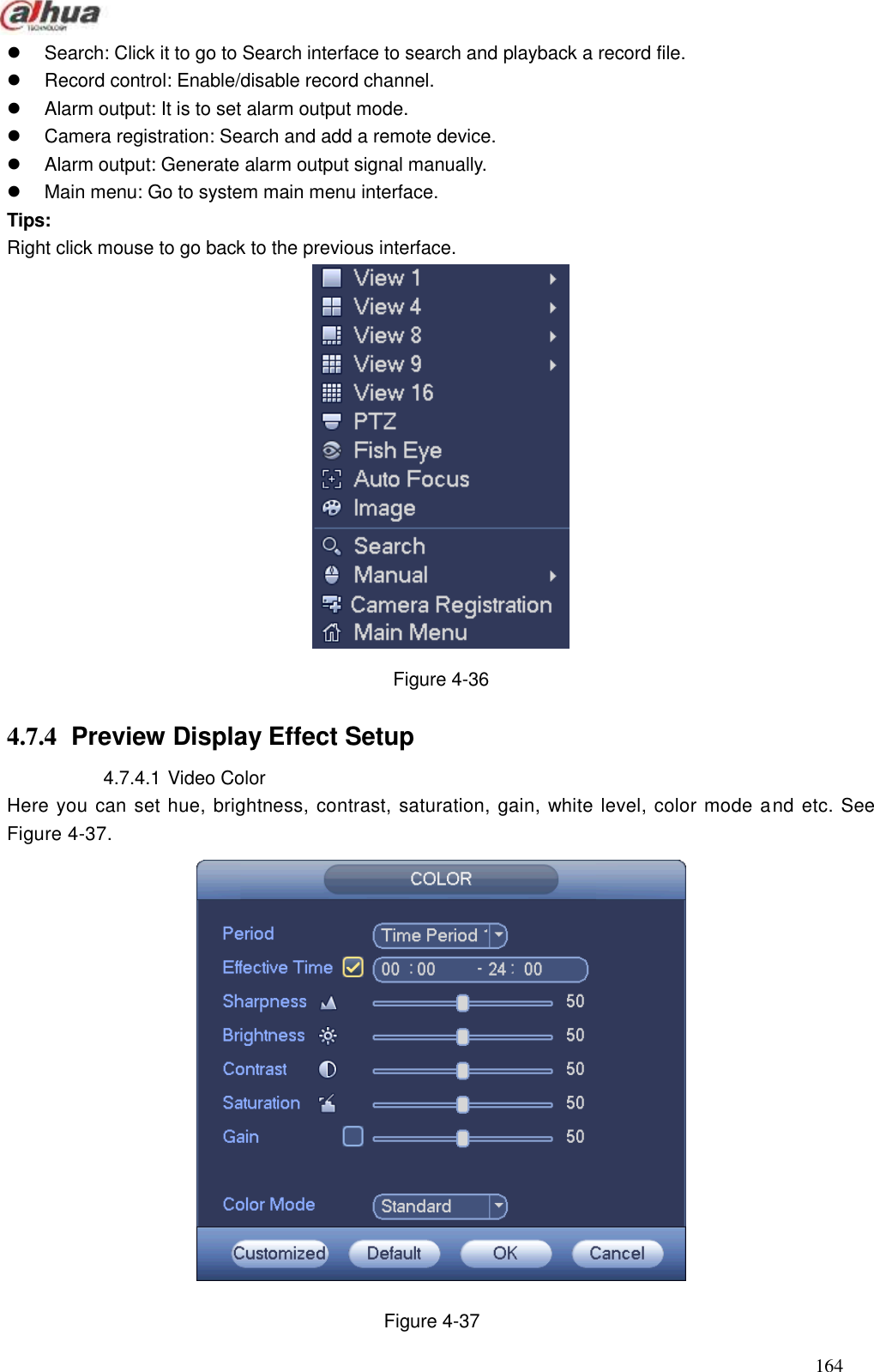  164    Search: Click it to go to Search interface to search and playback a record file.     Record control: Enable/disable record channel.     Alarm output: It is to set alarm output mode.     Camera registration: Search and add a remote device.     Alarm output: Generate alarm output signal manually.     Main menu: Go to system main menu interface.   Tips: Right click mouse to go back to the previous interface.    Figure 4-36 4.7.4  Preview Display Effect Setup   4.7.4.1 Video Color   Here you can set hue, brightness, contrast, saturation, gain, white level, color mode and etc. See Figure 4-37.  Figure 4-37 