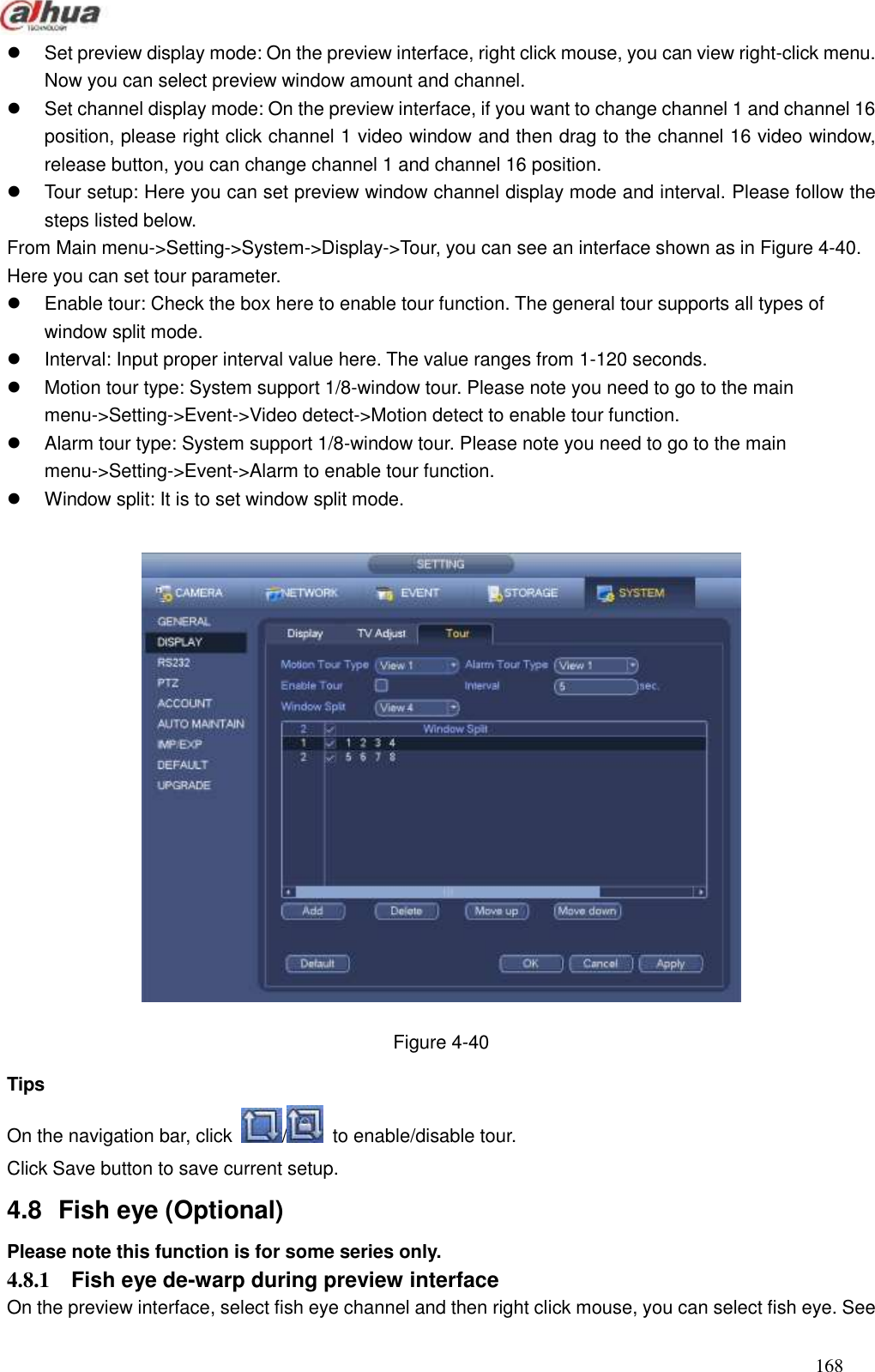  168    Set preview display mode: On the preview interface, right click mouse, you can view right-click menu. Now you can select preview window amount and channel.     Set channel display mode: On the preview interface, if you want to change channel 1 and channel 16 position, please right click channel 1 video window and then drag to the channel 16 video window, release button, you can change channel 1 and channel 16 position.     Tour setup: Here you can set preview window channel display mode and interval. Please follow the steps listed below.   From Main menu-&gt;Setting-&gt;System-&gt;Display-&gt;Tour, you can see an interface shown as in Figure 4-40. Here you can set tour parameter.     Enable tour: Check the box here to enable tour function. The general tour supports all types of window split mode.     Interval: Input proper interval value here. The value ranges from 1-120 seconds.     Motion tour type: System support 1/8-window tour. Please note you need to go to the main menu-&gt;Setting-&gt;Event-&gt;Video detect-&gt;Motion detect to enable tour function.     Alarm tour type: System support 1/8-window tour. Please note you need to go to the main menu-&gt;Setting-&gt;Event-&gt;Alarm to enable tour function.     Window split: It is to set window split mode.      Figure 4-40 Tips On the navigation bar, click  /   to enable/disable tour. Click Save button to save current setup.   4.8  Fish eye (Optional)   Please note this function is for some series only. 4.8.1  Fish eye de-warp during preview interface On the preview interface, select fish eye channel and then right click mouse, you can select fish eye. See 