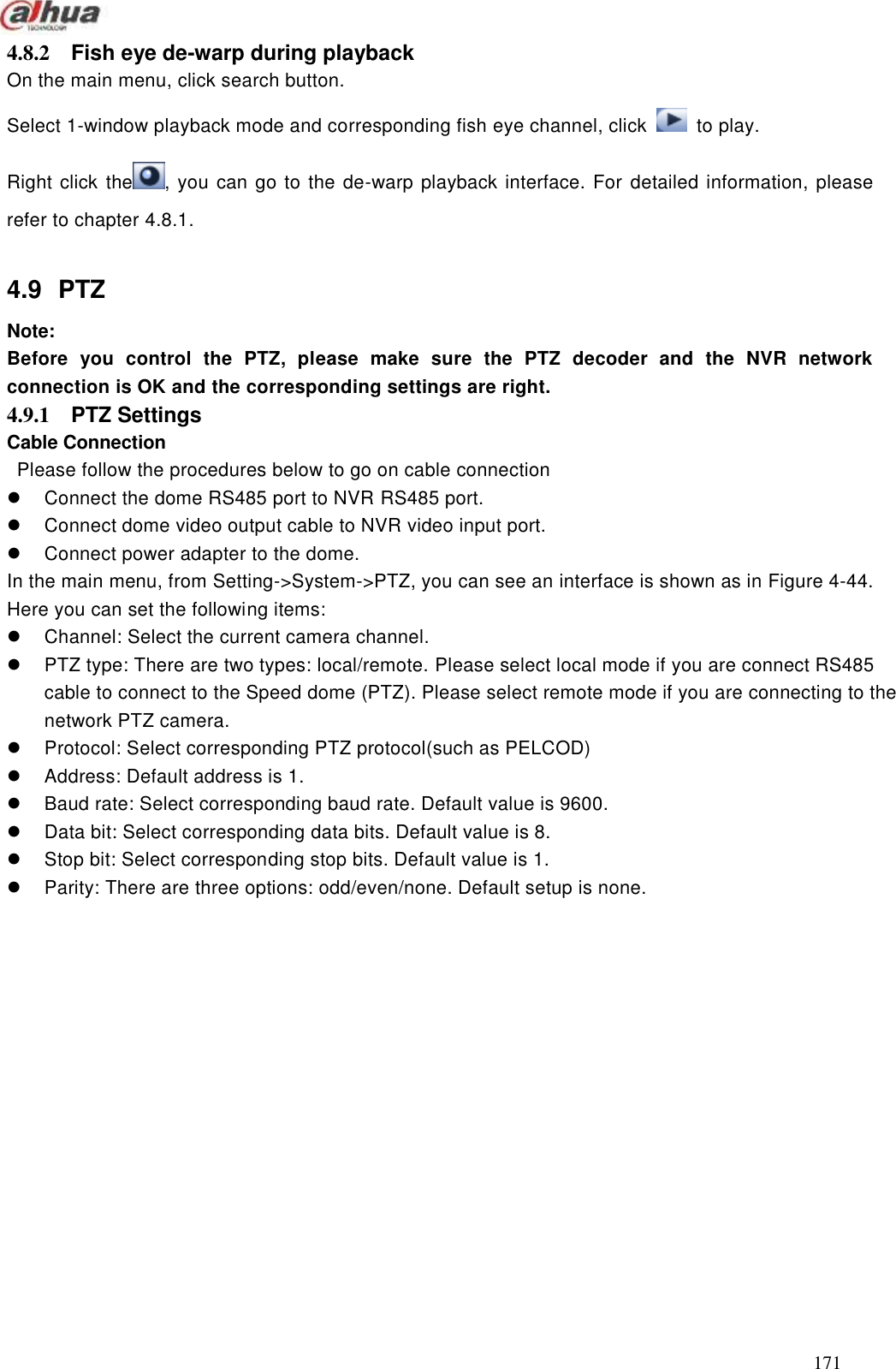  171  4.8.2  Fish eye de-warp during playback   On the main menu, click search button. Select 1-window playback mode and corresponding fish eye channel, click    to play. Right click the , you can go to the de-warp playback interface. For detailed information, please refer to chapter 4.8.1.  4.9  PTZ   Note:   Before  you  control  the  PTZ,  please  make  sure  the  PTZ  decoder  and  the  NVR  network connection is OK and the corresponding settings are right.     4.9.1  PTZ Settings   Cable Connection   Please follow the procedures below to go on cable connection   Connect the dome RS485 port to NVR RS485 port.   Connect dome video output cable to NVR video input port.   Connect power adapter to the dome. In the main menu, from Setting-&gt;System-&gt;PTZ, you can see an interface is shown as in Figure 4-44. Here you can set the following items:   Channel: Select the current camera channel.   PTZ type: There are two types: local/remote. Please select local mode if you are connect RS485 cable to connect to the Speed dome (PTZ). Please select remote mode if you are connecting to the network PTZ camera.     Protocol: Select corresponding PTZ protocol(such as PELCOD)   Address: Default address is 1.   Baud rate: Select corresponding baud rate. Default value is 9600.   Data bit: Select corresponding data bits. Default value is 8.   Stop bit: Select corresponding stop bits. Default value is 1.   Parity: There are three options: odd/even/none. Default setup is none. 