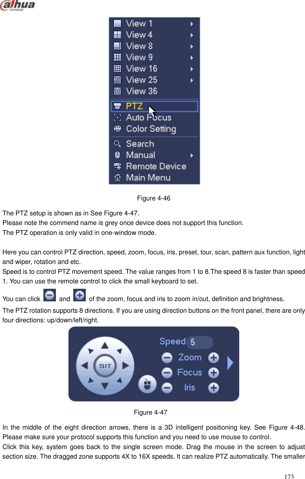  173   Figure 4-46 The PTZ setup is shown as in See Figure 4-47.   Please note the commend name is grey once device does not support this function. The PTZ operation is only valid in one-window mode.    Here you can control PTZ direction, speed, zoom, focus, iris, preset, tour, scan, pattern aux function, light and wiper, rotation and etc.   Speed is to control PTZ movement speed. The value ranges from 1 to 8.The speed 8 is faster than speed 1. You can use the remote control to click the small keyboard to set.   You can click    and    of the zoom, focus and iris to zoom in/out, definition and brightness.     The PTZ rotation supports 8 directions. If you are using direction buttons on the front panel, there are only four directions: up/down/left/right.  Figure 4-47 In the middle of the eight direction arrows, there is a 3D intelligent positioning key. See  Figure 4-48. Please make sure your protocol supports this function and you need to use mouse to control. Click this key, system goes back to the single screen mode. Drag the mouse in the screen to adjust section size. The dragged zone supports 4X to 16X speeds. It can realize PTZ automatically. The smaller 