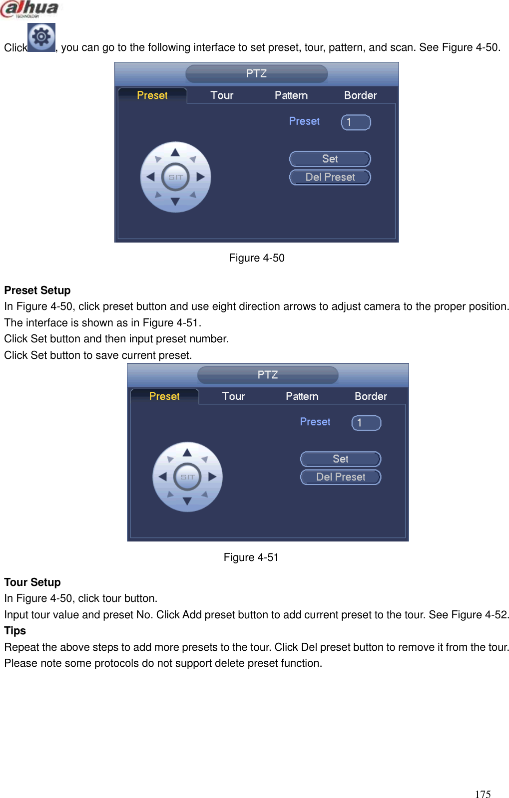  175  Click , you can go to the following interface to set preset, tour, pattern, and scan. See Figure 4-50.  Figure 4-50  Preset Setup In Figure 4-50, click preset button and use eight direction arrows to adjust camera to the proper position. The interface is shown as in Figure 4-51. Click Set button and then input preset number.   Click Set button to save current preset.    Figure 4-51 Tour Setup   In Figure 4-50, click tour button. Input tour value and preset No. Click Add preset button to add current preset to the tour. See Figure 4-52. Tips Repeat the above steps to add more presets to the tour. Click Del preset button to remove it from the tour. Please note some protocols do not support delete preset function.     