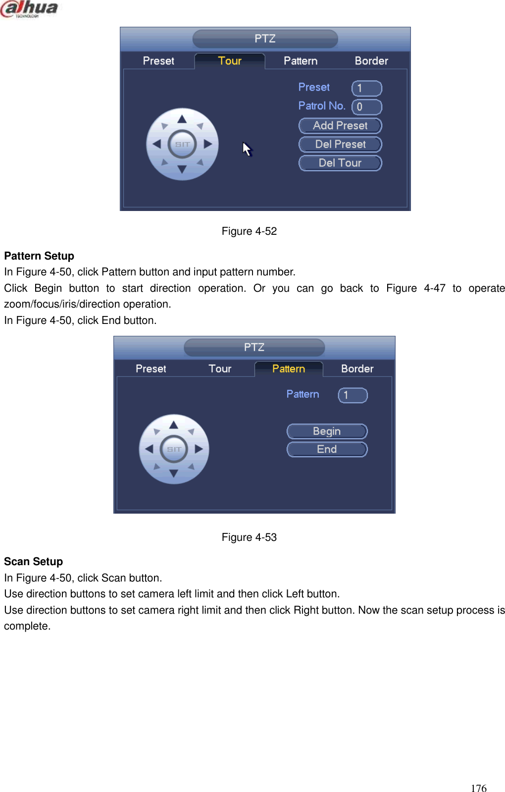  176   Figure 4-52 Pattern Setup In Figure 4-50, click Pattern button and input pattern number. Click  Begin  button  to  start  direction  operation.  Or  you  can  go  back  to  Figure  4-47  to  operate zoom/focus/iris/direction operation.   In Figure 4-50, click End button.    Figure 4-53 Scan Setup   In Figure 4-50, click Scan button. Use direction buttons to set camera left limit and then click Left button. Use direction buttons to set camera right limit and then click Right button. Now the scan setup process is complete.   