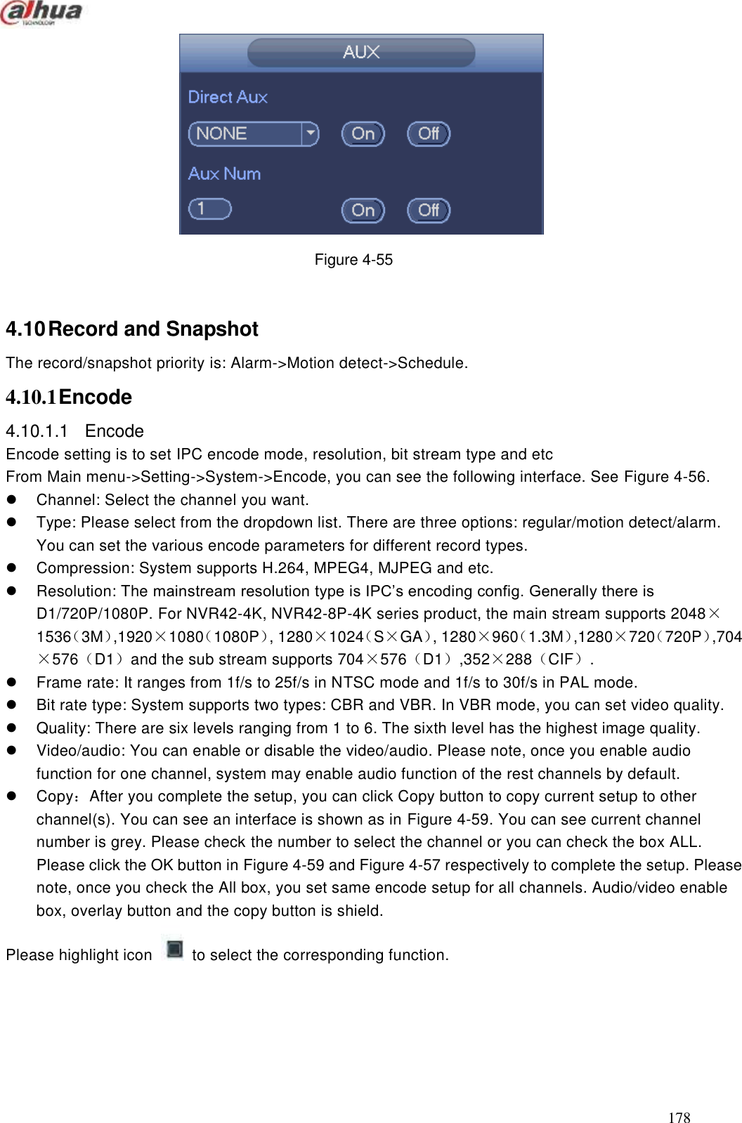  178   Figure 4-55  4.10 Record and Snapshot   The record/snapshot priority is: Alarm-&gt;Motion detect-&gt;Schedule. 4.10.1 Encode 4.10.1.1  Encode   Encode setting is to set IPC encode mode, resolution, bit stream type and etc   From Main menu-&gt;Setting-&gt;System-&gt;Encode, you can see the following interface. See Figure 4-56.   Channel: Select the channel you want.   Type: Please select from the dropdown list. There are three options: regular/motion detect/alarm. You can set the various encode parameters for different record types.     Compression: System supports H.264, MPEG4, MJPEG and etc.     Resolution: The mainstream resolution type is IPC’s encoding config. Generally there is D1/720P/1080P. For NVR42-4K, NVR42-8P-4K series product, the main stream supports 2048×1536（3M）,1920×1080（1080P）, 1280×1024（S×GA）, 1280×960（1.3M）,1280×720（720P）,704×576（D1）and the sub stream supports 704×576（D1）,352×288（CIF）.   Frame rate: It ranges from 1f/s to 25f/s in NTSC mode and 1f/s to 30f/s in PAL mode.     Bit rate type: System supports two types: CBR and VBR. In VBR mode, you can set video quality.   Quality: There are six levels ranging from 1 to 6. The sixth level has the highest image quality.   Video/audio: You can enable or disable the video/audio. Please note, once you enable audio function for one channel, system may enable audio function of the rest channels by default.     Copy：After you complete the setup, you can click Copy button to copy current setup to other channel(s). You can see an interface is shown as in Figure 4-59. You can see current channel number is grey. Please check the number to select the channel or you can check the box ALL. Please click the OK button in Figure 4-59 and Figure 4-57 respectively to complete the setup. Please note, once you check the All box, you set same encode setup for all channels. Audio/video enable box, overlay button and the copy button is shield.     Please highlight icon    to select the corresponding function. 