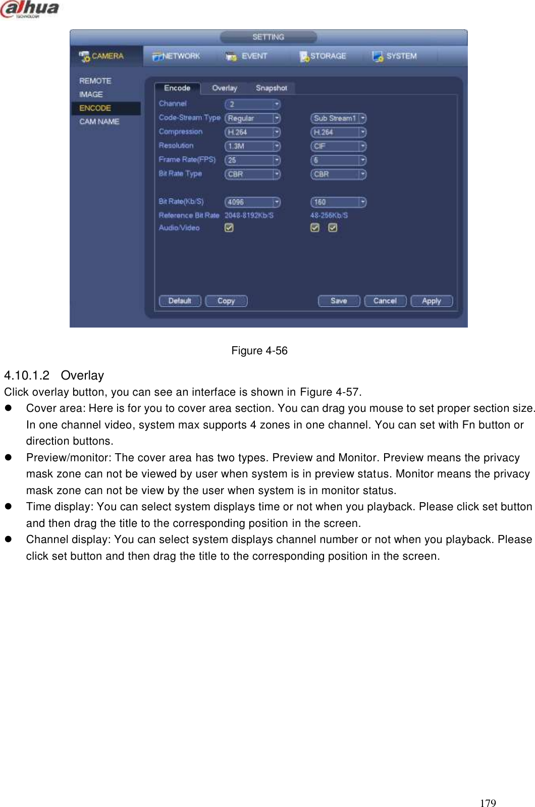  179   Figure 4-56 4.10.1.2  Overlay   Click overlay button, you can see an interface is shown in Figure 4-57.   Cover area: Here is for you to cover area section. You can drag you mouse to set proper section size. In one channel video, system max supports 4 zones in one channel. You can set with Fn button or direction buttons.     Preview/monitor: The cover area has two types. Preview and Monitor. Preview means the privacy mask zone can not be viewed by user when system is in preview status. Monitor means the privacy mask zone can not be view by the user when system is in monitor status.   Time display: You can select system displays time or not when you playback. Please click set button and then drag the title to the corresponding position in the screen.   Channel display: You can select system displays channel number or not when you playback. Please click set button and then drag the title to the corresponding position in the screen.  