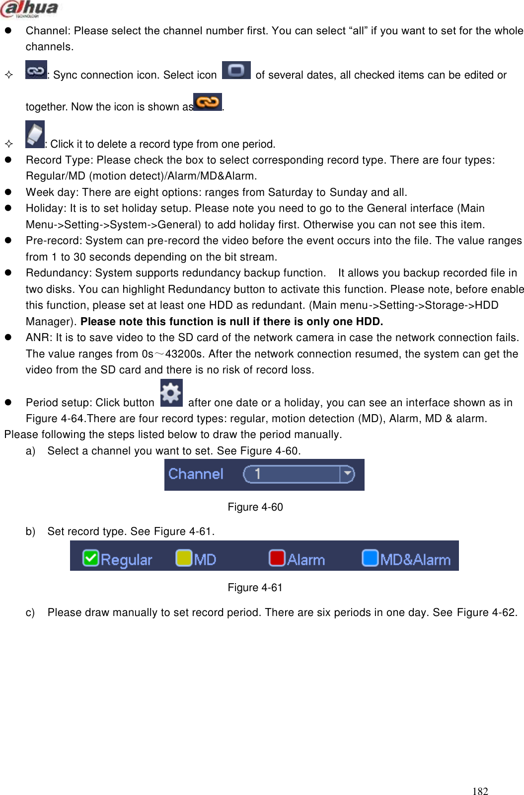  182   Channel: Please select the channel number first. You can select ―all‖ if you want to set for the whole channels.   : Sync connection icon. Select icon    of several dates, all checked items can be edited or together. Now the icon is shown as .   : Click it to delete a record type from one period.     Record Type: Please check the box to select corresponding record type. There are four types: Regular/MD (motion detect)/Alarm/MD&amp;Alarm.     Week day: There are eight options: ranges from Saturday to Sunday and all.   Holiday: It is to set holiday setup. Please note you need to go to the General interface (Main Menu-&gt;Setting-&gt;System-&gt;General) to add holiday first. Otherwise you can not see this item.     Pre-record: System can pre-record the video before the event occurs into the file. The value ranges from 1 to 30 seconds depending on the bit stream.   Redundancy: System supports redundancy backup function.    It allows you backup recorded file in two disks. You can highlight Redundancy button to activate this function. Please note, before enable this function, please set at least one HDD as redundant. (Main menu-&gt;Setting-&gt;Storage-&gt;HDD Manager). Please note this function is null if there is only one HDD.     ANR: It is to save video to the SD card of the network camera in case the network connection fails. The value ranges from 0s～43200s. After the network connection resumed, the system can get the video from the SD card and there is no risk of record loss.     Period setup: Click button    after one date or a holiday, you can see an interface shown as in Figure 4-64.There are four record types: regular, motion detection (MD), Alarm, MD &amp; alarm. Please following the steps listed below to draw the period manually.   a)  Select a channel you want to set. See Figure 4-60.  Figure 4-60 b)  Set record type. See Figure 4-61.  Figure 4-61 c)  Please draw manually to set record period. There are six periods in one day. See Figure 4-62. 