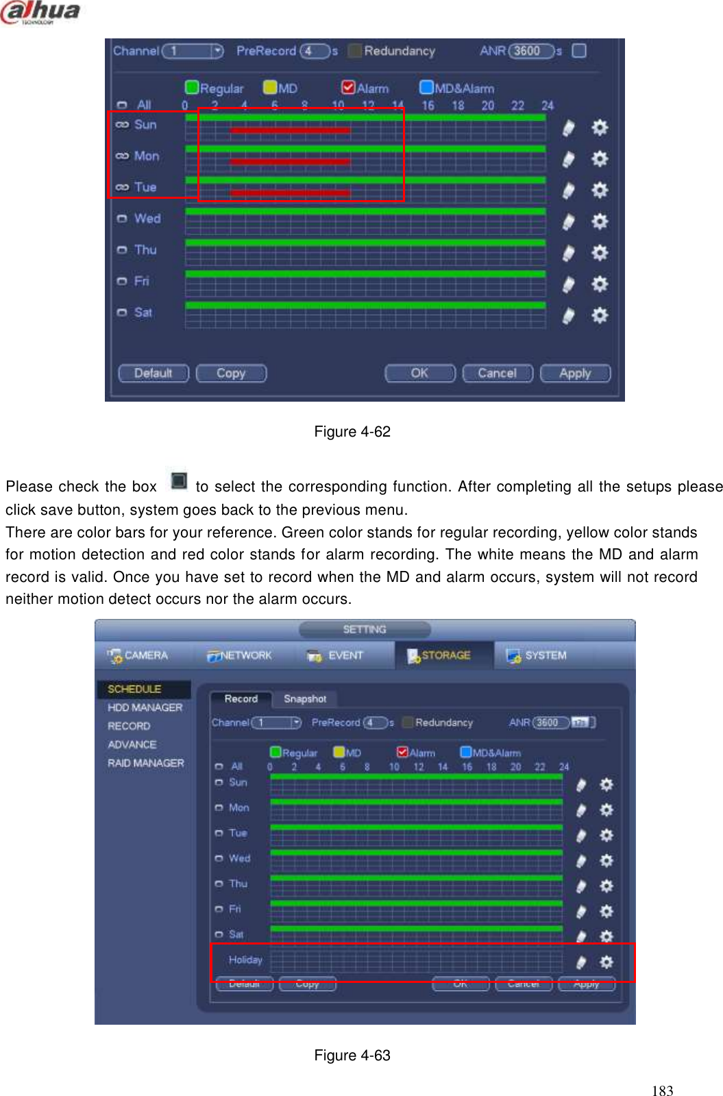  183   Figure 4-62 Please check the box    to select the corresponding function. After completing all the setups please click save button, system goes back to the previous menu.   There are color bars for your reference. Green color stands for regular recording, yellow color stands for motion detection and red color stands for alarm recording. The white means the MD and alarm record is valid. Once you have set to record when the MD and alarm occurs, system will not record neither motion detect occurs nor the alarm occurs.   Figure 4-63 