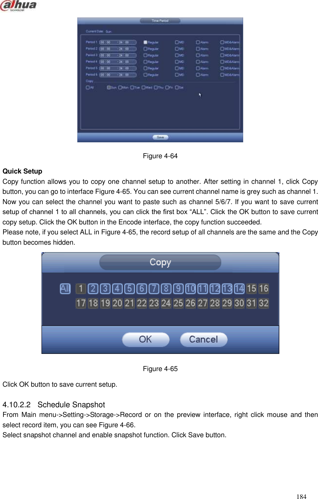  184   Figure 4-64 Quick Setup Copy function allows you to copy one channel setup to another. After setting in channel 1, click Copy button, you can go to interface Figure 4-65. You can see current channel name is grey such as channel 1. Now you can select the channel you want to paste such as channel 5/6/7. If you want to save current setup of channel 1 to all channels, you can click the first box ―ALL‖. Click the OK button to save current copy setup. Click the OK button in the Encode interface, the copy function succeeded.   Please note, if you select ALL in Figure 4-65, the record setup of all channels are the same and the Copy button becomes hidden.    Figure 4-65 Click OK button to save current setup.    4.10.2.2  Schedule Snapshot   From Main  menu-&gt;Setting-&gt;Storage-&gt;Record or  on the  preview interface, right  click mouse and then select record item, you can see Figure 4-66. Select snapshot channel and enable snapshot function. Click Save button.   