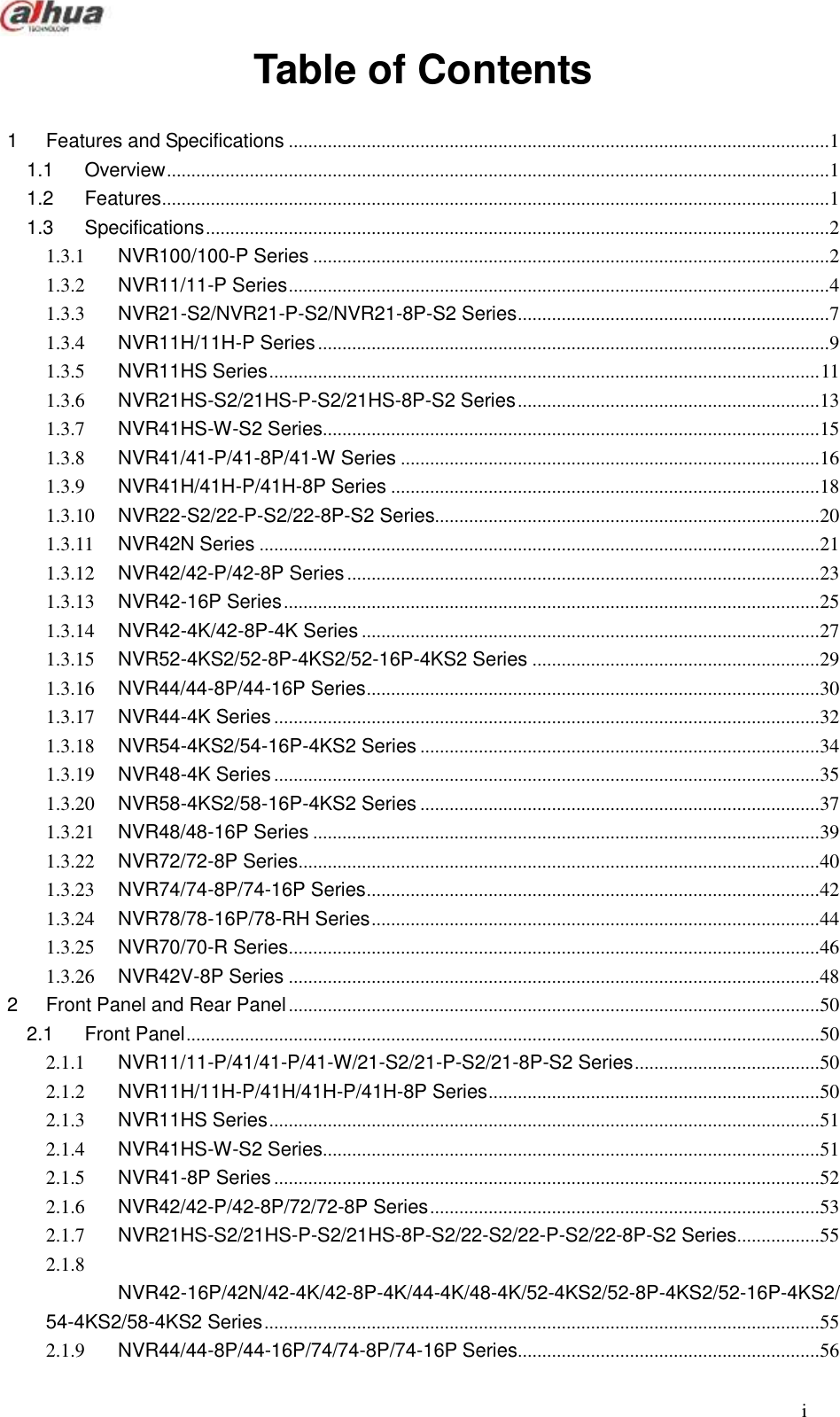  i  Table of Contents  1 Features and Specifications ............................................................................................................... 1 1.1 Overview ........................................................................................................................................ 1 1.2 Features ......................................................................................................................................... 1 1.3 Specifications ................................................................................................................................ 2 1.3.1 NVR100/100-P Series .......................................................................................................... 2 1.3.2 NVR11/11-P Series ............................................................................................................... 4 1.3.3 NVR21-S2/NVR21-P-S2/NVR21-8P-S2 Series ................................................................ 7 1.3.4 NVR11H/11H-P Series ......................................................................................................... 9 1.3.5 NVR11HS Series ................................................................................................................. 11 1.3.6 NVR21HS-S2/21HS-P-S2/21HS-8P-S2 Series .............................................................. 13 1.3.7 NVR41HS-W-S2 Series...................................................................................................... 15 1.3.8 NVR41/41-P/41-8P/41-W Series ...................................................................................... 16 1.3.9 NVR41H/41H-P/41H-8P Series ........................................................................................ 18 1.3.10 NVR22-S2/22-P-S2/22-8P-S2 Series............................................................................... 20 1.3.11 NVR42N Series ................................................................................................................... 21 1.3.12 NVR42/42-P/42-8P Series ................................................................................................. 23 1.3.13 NVR42-16P Series .............................................................................................................. 25 1.3.14 NVR42-4K/42-8P-4K Series .............................................................................................. 27 1.3.15 NVR52-4KS2/52-8P-4KS2/52-16P-4KS2 Series ........................................................... 29 1.3.16 NVR44/44-8P/44-16P Series ............................................................................................. 30 1.3.17 NVR44-4K Series ................................................................................................................ 32 1.3.18 NVR54-4KS2/54-16P-4KS2 Series .................................................................................. 34 1.3.19 NVR48-4K Series ................................................................................................................ 35 1.3.20 NVR58-4KS2/58-16P-4KS2 Series .................................................................................. 37 1.3.21 NVR48/48-16P Series ........................................................................................................ 39 1.3.22 NVR72/72-8P Series ........................................................................................................... 40 1.3.23 NVR74/74-8P/74-16P Series ............................................................................................. 42 1.3.24 NVR78/78-16P/78-RH Series ............................................................................................ 44 1.3.25 NVR70/70-R Series ............................................................................................................. 46 1.3.26 NVR42V-8P Series ............................................................................................................. 48 2 Front Panel and Rear Panel ............................................................................................................. 50 2.1 Front Panel .................................................................................................................................. 50 2.1.1 NVR11/11-P/41/41-P/41-W/21-S2/21-P-S2/21-8P-S2 Series ...................................... 50 2.1.2 NVR11H/11H-P/41H/41H-P/41H-8P Series .................................................................... 50 2.1.3 NVR11HS Series ................................................................................................................. 51 2.1.4 NVR41HS-W-S2 Series...................................................................................................... 51 2.1.5 NVR41-8P Series ................................................................................................................ 52 2.1.6 NVR42/42-P/42-8P/72/72-8P Series ................................................................................ 53 2.1.7 NVR21HS-S2/21HS-P-S2/21HS-8P-S2/22-S2/22-P-S2/22-8P-S2 Series ................. 55 2.1.8 NVR42-16P/42N/42-4K/42-8P-4K/44-4K/48-4K/52-4KS2/52-8P-4KS2/52-16P-4KS2/54-4KS2/58-4KS2 Series .................................................................................................................. 55 2.1.9 NVR44/44-8P/44-16P/74/74-8P/74-16P Series .............................................................. 56 