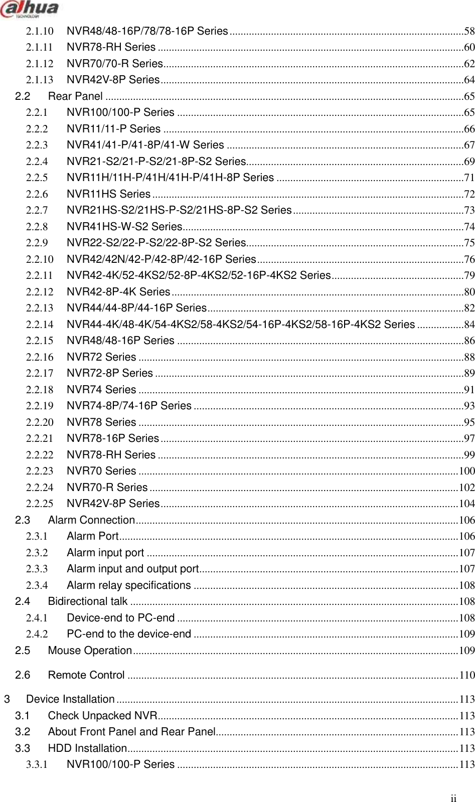  ii  2.1.10 NVR48/48-16P/78/78-16P Series ..................................................................................... 58 2.1.11 NVR78-RH Series ............................................................................................................... 60 2.1.12 NVR70/70-R Series ............................................................................................................. 62 2.1.13 NVR42V-8P Series .............................................................................................................. 64 2.2 Rear Panel .................................................................................................................................. 65 2.2.1 NVR100/100-P Series ........................................................................................................ 65 2.2.2 NVR11/11-P Series ............................................................................................................. 66 2.2.3 NVR41/41-P/41-8P/41-W Series ...................................................................................... 67 2.2.4 NVR21-S2/21-P-S2/21-8P-S2 Series............................................................................... 69 2.2.5 NVR11H/11H-P/41H/41H-P/41H-8P Series .................................................................... 71 2.2.6 NVR11HS Series ................................................................................................................. 72 2.2.7 NVR21HS-S2/21HS-P-S2/21HS-8P-S2 Series .............................................................. 73 2.2.8 NVR41HS-W-S2 Series ...................................................................................................... 74 2.2.9 NVR22-S2/22-P-S2/22-8P-S2 Series............................................................................... 75 2.2.10 NVR42/42N/42-P/42-8P/42-16P Series ........................................................................... 76 2.2.11 NVR42-4K/52-4KS2/52-8P-4KS2/52-16P-4KS2 Series ................................................ 79 2.2.12 NVR42-8P-4K Series .......................................................................................................... 80 2.2.13 NVR44/44-8P/44-16P Series ............................................................................................. 82 2.2.14 NVR44-4K/48-4K/54-4KS2/58-4KS2/54-16P-4KS2/58-16P-4KS2 Series ................. 84 2.2.15 NVR48/48-16P Series ........................................................................................................ 86 2.2.16 NVR72 Series ...................................................................................................................... 88 2.2.17 NVR72-8P Series ................................................................................................................ 89 2.2.18 NVR74 Series ...................................................................................................................... 91 2.2.19 NVR74-8P/74-16P Series .................................................................................................. 93 2.2.20 NVR78 Series ...................................................................................................................... 95 2.2.21 NVR78-16P Series .............................................................................................................. 97 2.2.22 NVR78-RH Series ............................................................................................................... 99 2.2.23 NVR70 Series .................................................................................................................... 100 2.2.24 NVR70-R Series ................................................................................................................ 102 2.2.25 NVR42V-8P Series ............................................................................................................ 104 2.3 Alarm Connection ..................................................................................................................... 106 2.3.1 Alarm Port ........................................................................................................................... 106 2.3.2 Alarm input port ................................................................................................................. 107 2.3.3 Alarm input and output port .............................................................................................. 107 2.3.4 Alarm relay specifications ................................................................................................ 108 2.4 Bidirectional talk ....................................................................................................................... 108 2.4.1 Device-end to PC-end ...................................................................................................... 108 2.4.2 PC-end to the device-end ................................................................................................ 109 2.5 Mouse Operation ...................................................................................................................... 109 2.6 Remote Control ........................................................................................................................ 110 3 Device Installation ............................................................................................................................ 113 3.1 Check Unpacked NVR ............................................................................................................. 113 3.2 About Front Panel and Rear Panel........................................................................................ 113 3.3 HDD Installation ........................................................................................................................ 113 3.3.1 NVR100/100-P Series ...................................................................................................... 113 