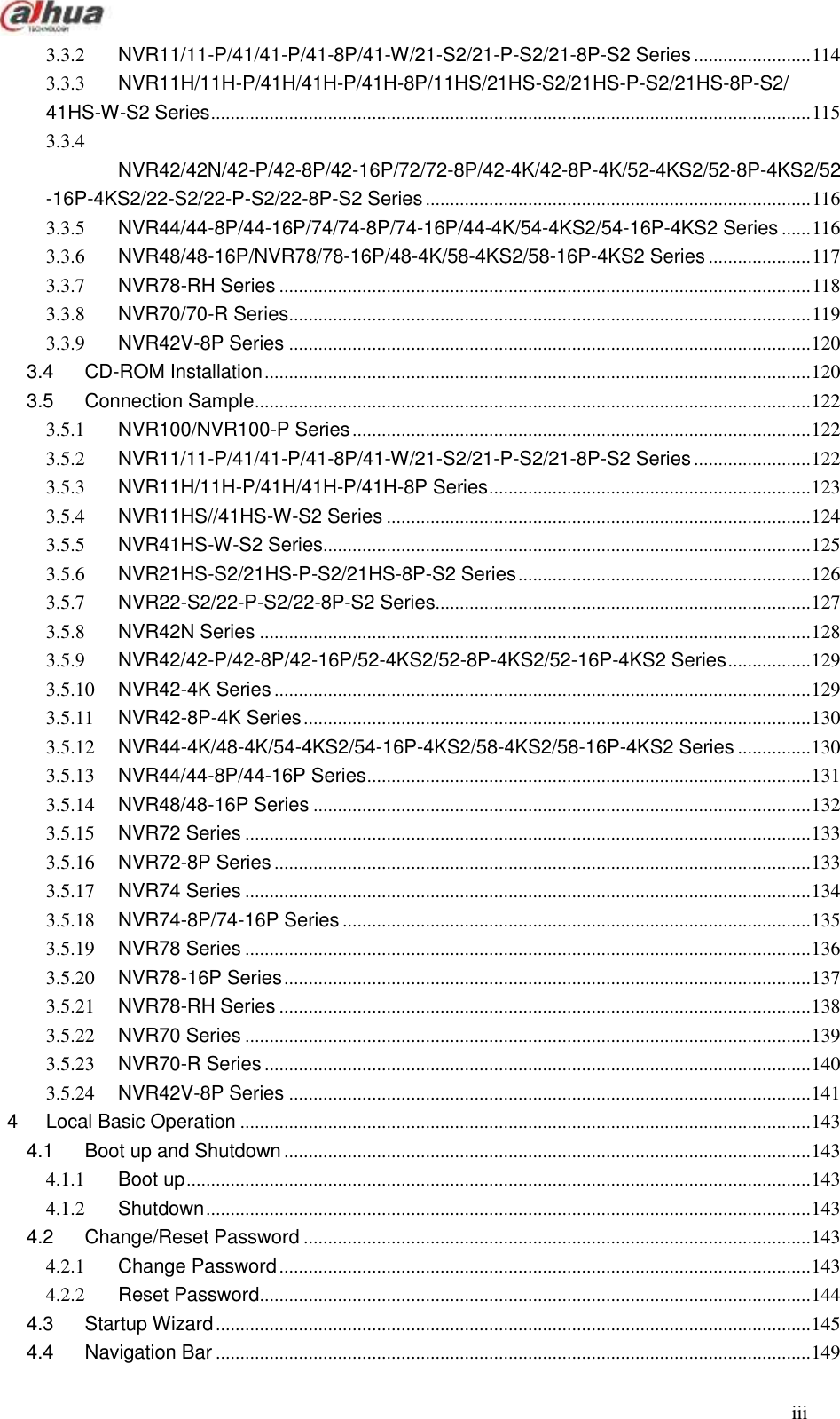  iii  3.3.2 NVR11/11-P/41/41-P/41-8P/41-W/21-S2/21-P-S2/21-8P-S2 Series ........................ 114 3.3.3 NVR11H/11H-P/41H/41H-P/41H-8P/11HS/21HS-S2/21HS-P-S2/21HS-8P-S2/ 41HS-W-S2 Series ........................................................................................................................... 115 3.3.4 NVR42/42N/42-P/42-8P/42-16P/72/72-8P/42-4K/42-8P-4K/52-4KS2/52-8P-4KS2/52-16P-4KS2/22-S2/22-P-S2/22-8P-S2 Series ............................................................................... 116 3.3.5 NVR44/44-8P/44-16P/74/74-8P/74-16P/44-4K/54-4KS2/54-16P-4KS2 Series ...... 116 3.3.6 NVR48/48-16P/NVR78/78-16P/48-4K/58-4KS2/58-16P-4KS2 Series ..................... 117 3.3.7 NVR78-RH Series ............................................................................................................. 118 3.3.8 NVR70/70-R Series ........................................................................................................... 119 3.3.9 NVR42V-8P Series ........................................................................................................... 120 3.4 CD-ROM Installation ................................................................................................................ 120 3.5 Connection Sample .................................................................................................................. 122 3.5.1 NVR100/NVR100-P Series .............................................................................................. 122 3.5.2 NVR11/11-P/41/41-P/41-8P/41-W/21-S2/21-P-S2/21-8P-S2 Series ........................ 122 3.5.3 NVR11H/11H-P/41H/41H-P/41H-8P Series .................................................................. 123 3.5.4 NVR11HS//41HS-W-S2 Series ....................................................................................... 124 3.5.5 NVR41HS-W-S2 Series.................................................................................................... 125 3.5.6 NVR21HS-S2/21HS-P-S2/21HS-8P-S2 Series ............................................................ 126 3.5.7 NVR22-S2/22-P-S2/22-8P-S2 Series............................................................................. 127 3.5.8 NVR42N Series ................................................................................................................. 128 3.5.9 NVR42/42-P/42-8P/42-16P/52-4KS2/52-8P-4KS2/52-16P-4KS2 Series ................. 129 3.5.10 NVR42-4K Series .............................................................................................................. 129 3.5.11 NVR42-8P-4K Series ........................................................................................................ 130 3.5.12 NVR44-4K/48-4K/54-4KS2/54-16P-4KS2/58-4KS2/58-16P-4KS2 Series ............... 130 3.5.13 NVR44/44-8P/44-16P Series ........................................................................................... 131 3.5.14 NVR48/48-16P Series ...................................................................................................... 132 3.5.15 NVR72 Series .................................................................................................................... 133 3.5.16 NVR72-8P Series .............................................................................................................. 133 3.5.17 NVR74 Series .................................................................................................................... 134 3.5.18 NVR74-8P/74-16P Series ................................................................................................ 135 3.5.19 NVR78 Series .................................................................................................................... 136 3.5.20 NVR78-16P Series ............................................................................................................ 137 3.5.21 NVR78-RH Series ............................................................................................................. 138 3.5.22 NVR70 Series .................................................................................................................... 139 3.5.23 NVR70-R Series ................................................................................................................ 140 3.5.24 NVR42V-8P Series ........................................................................................................... 141 4 Local Basic Operation ..................................................................................................................... 143 4.1 Boot up and Shutdown ............................................................................................................ 143 4.1.1 Boot up ................................................................................................................................ 143 4.1.2 Shutdown ............................................................................................................................ 143 4.2 Change/Reset Password ........................................................................................................ 143 4.2.1 Change Password ............................................................................................................. 143 4.2.2 Reset Password ................................................................................................................. 144 4.3 Startup Wizard .......................................................................................................................... 145 4.4 Navigation Bar .......................................................................................................................... 149 