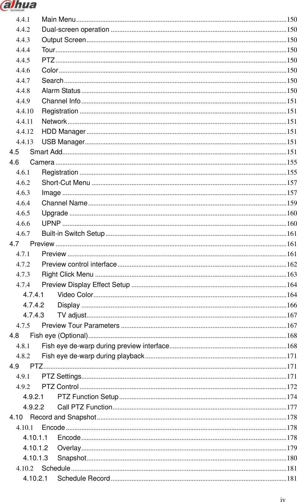  iv  4.4.1 Main Menu .......................................................................................................................... 150 4.4.2 Dual-screen operation ...................................................................................................... 150 4.4.3 Output Screen .................................................................................................................... 150 4.4.4 Tour ...................................................................................................................................... 150 4.4.5 PTZ ...................................................................................................................................... 150 4.4.6 Color .................................................................................................................................... 150 4.4.7 Search ................................................................................................................................. 150 4.4.8 Alarm Status ....................................................................................................................... 150 4.4.9 Channel Info ....................................................................................................................... 151 4.4.10 Registration ........................................................................................................................ 151 4.4.11 Network ............................................................................................................................... 151 4.4.12 HDD Manager .................................................................................................................... 151 4.4.13 USB Manager..................................................................................................................... 151 4.5 Smart Add .................................................................................................................................. 151 4.6 Camera ...................................................................................................................................... 155 4.6.1 Registration ........................................................................................................................ 155 4.6.2 Short-Cut Menu ................................................................................................................. 157 4.6.3 Image .................................................................................................................................. 157 4.6.4 Channel Name ................................................................................................................... 159 4.6.5 Upgrade .............................................................................................................................. 160 4.6.6 UPNP .................................................................................................................................. 160 4.6.7 Built-in Switch Setup ......................................................................................................... 161 4.7 Preview ...................................................................................................................................... 161 4.7.1 Preview ............................................................................................................................... 161 4.7.2 Preview control interface .................................................................................................. 162 4.7.3 Right Click Menu ............................................................................................................... 163 4.7.4 Preview Display Effect Setup .......................................................................................... 164 4.7.4.1 Video Color ................................................................................................................ 164 4.7.4.2 Display ....................................................................................................................... 166 4.7.4.3 TV adjust .................................................................................................................... 167 4.7.5 Preview Tour Parameters ................................................................................................ 167 4.8 Fish eye (Optional) ................................................................................................................... 168 4.8.1 Fish eye de-warp during preview interface .................................................................... 168 4.8.2 Fish eye de-warp during playback .................................................................................. 171 4.9 PTZ ............................................................................................................................................. 171 4.9.1 PTZ Settings....................................................................................................................... 171 4.9.2 PTZ Control ........................................................................................................................ 172 4.9.2.1 PTZ Function Setup ................................................................................................. 174 4.9.2.2 Call PTZ Function ..................................................................................................... 177 4.10 Record and Snapshot .............................................................................................................. 178 4.10.1 Encode ................................................................................................................................ 178 4.10.1.1 Encode ....................................................................................................................... 178 4.10.1.2 Overlay ....................................................................................................................... 179 4.10.1.3 Snapshot .................................................................................................................... 180 4.10.2 Schedule ............................................................................................................................. 181 4.10.2.1 Schedule Record ...................................................................................................... 181 