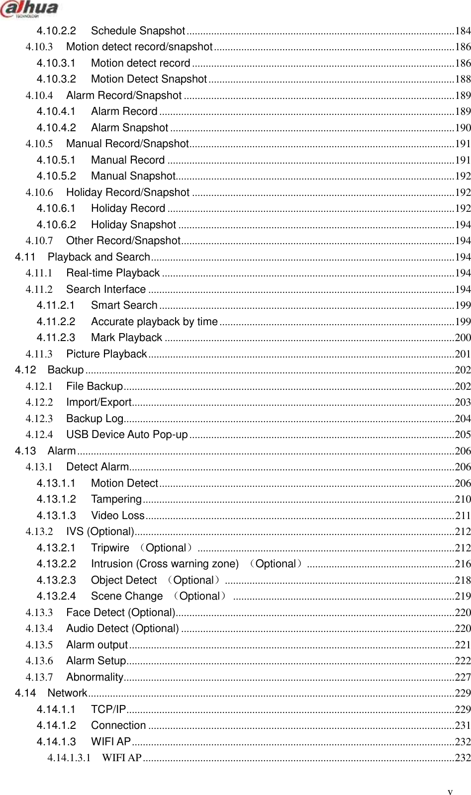  v  4.10.2.2 Schedule Snapshot .................................................................................................. 184 4.10.3 Motion detect record/snapshot ........................................................................................ 186 4.10.3.1 Motion detect record ................................................................................................ 186 4.10.3.2 Motion Detect Snapshot .......................................................................................... 188 4.10.4 Alarm Record/Snapshot ................................................................................................... 189 4.10.4.1 Alarm Record ............................................................................................................ 189 4.10.4.2 Alarm Snapshot ........................................................................................................ 190 4.10.5 Manual Record/Snapshot ................................................................................................. 191 4.10.5.1 Manual Record ......................................................................................................... 191 4.10.5.2 Manual Snapshot...................................................................................................... 192 4.10.6 Holiday Record/Snapshot ................................................................................................ 192 4.10.6.1 Holiday Record ......................................................................................................... 192 4.10.6.2 Holiday Snapshot ..................................................................................................... 194 4.10.7 Other Record/Snapshot .................................................................................................... 194 4.11 Playback and Search ............................................................................................................... 194 4.11.1 Real-time Playback ........................................................................................................... 194 4.11.2 Search Interface ................................................................................................................ 194 4.11.2.1 Smart Search ............................................................................................................ 199 4.11.2.2 Accurate playback by time ...................................................................................... 199 4.11.2.3 Mark Playback .......................................................................................................... 200 4.11.3 Picture Playback ................................................................................................................ 201 4.12 Backup ....................................................................................................................................... 202 4.12.1 File Backup ......................................................................................................................... 202 4.12.2 Import/Export ...................................................................................................................... 203 4.12.3 Backup Log......................................................................................................................... 204 4.12.4 USB Device Auto Pop-up ................................................................................................. 205 4.13 Alarm .......................................................................................................................................... 206 4.13.1 Detect Alarm....................................................................................................................... 206 4.13.1.1 Motion Detect ............................................................................................................ 206 4.13.1.2 Tampering .................................................................................................................. 210 4.13.1.3 Video Loss ................................................................................................................. 211 4.13.2 IVS (Optional)..................................................................................................................... 212 4.13.2.1 Tripwire  （Optional） .............................................................................................. 212 4.13.2.2 Intrusion (Cross warning zone)  （Optional）...................................................... 216 4.13.2.3 Object Detect  （Optional） .................................................................................... 218 4.13.2.4 Scene Change  （Optional） ................................................................................. 219 4.13.3 Face Detect (Optional)...................................................................................................... 220 4.13.4 Audio Detect (Optional) .................................................................................................... 220 4.13.5 Alarm output ....................................................................................................................... 221 4.13.6 Alarm Setup ........................................................................................................................ 222 4.13.7 Abnormality......................................................................................................................... 227 4.14 Network ...................................................................................................................................... 229 4.14.1.1 TCP/IP ........................................................................................................................ 229 4.14.1.2 Connection ................................................................................................................ 231 4.14.1.3 WIFI AP ...................................................................................................................... 232 4.14.1.3.1 WIFI AP .................................................................................................................. 232 