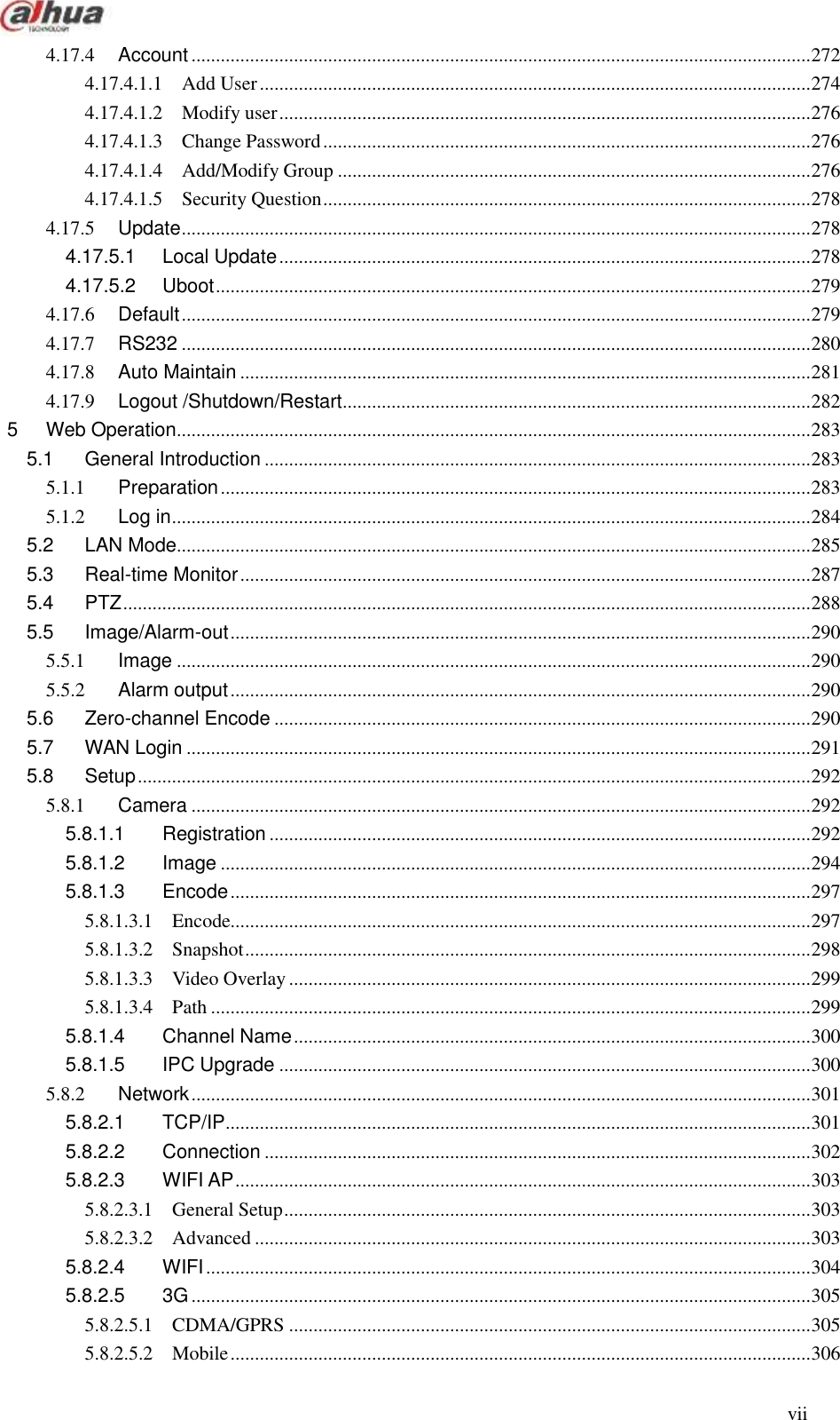  vii  4.17.4 Account ............................................................................................................................... 272 4.17.4.1.1 Add User ................................................................................................................. 274 4.17.4.1.2 Modify user ............................................................................................................. 276 4.17.4.1.3 Change Password .................................................................................................... 276 4.17.4.1.4 Add/Modify Group ................................................................................................. 276 4.17.4.1.5 Security Question .................................................................................................... 278 4.17.5 Update ................................................................................................................................. 278 4.17.5.1 Local Update ............................................................................................................. 278 4.17.5.2 Uboot .......................................................................................................................... 279 4.17.6 Default ................................................................................................................................. 279 4.17.7 RS232 ................................................................................................................................. 280 4.17.8 Auto Maintain ..................................................................................................................... 281 4.17.9 Logout /Shutdown/Restart ................................................................................................ 282 5 Web Operation .................................................................................................................................. 283 5.1 General Introduction ................................................................................................................ 283 5.1.1 Preparation ......................................................................................................................... 283 5.1.2 Log in ................................................................................................................................... 284 5.2 LAN Mode .................................................................................................................................. 285 5.3 Real-time Monitor ..................................................................................................................... 287 5.4 PTZ ............................................................................................................................................. 288 5.5 Image/Alarm-out ....................................................................................................................... 290 5.5.1 Image .................................................................................................................................. 290 5.5.2 Alarm output ....................................................................................................................... 290 5.6 Zero-channel Encode .............................................................................................................. 290 5.7 WAN Login ................................................................................................................................ 291 5.8 Setup .......................................................................................................................................... 292 5.8.1 Camera ............................................................................................................................... 292 5.8.1.1 Registration ............................................................................................................... 292 5.8.1.2 Image ......................................................................................................................... 294 5.8.1.3 Encode ....................................................................................................................... 297 5.8.1.3.1 Encode....................................................................................................................... 297 5.8.1.3.2 Snapshot .................................................................................................................... 298 5.8.1.3.3 Video Overlay ........................................................................................................... 299 5.8.1.3.4 Path ........................................................................................................................... 299 5.8.1.4 Channel Name .......................................................................................................... 300 5.8.1.5 IPC Upgrade ............................................................................................................. 300 5.8.2 Network ............................................................................................................................... 301 5.8.2.1 TCP/IP ........................................................................................................................ 301 5.8.2.2 Connection ................................................................................................................ 302 5.8.2.3 WIFI AP ...................................................................................................................... 303 5.8.2.3.1 General Setup ............................................................................................................ 303 5.8.2.3.2 Advanced .................................................................................................................. 303 5.8.2.4 WIFI ............................................................................................................................ 304 5.8.2.5 3G ............................................................................................................................... 305 5.8.2.5.1 CDMA/GPRS ........................................................................................................... 305 5.8.2.5.2 Mobile ....................................................................................................................... 306 