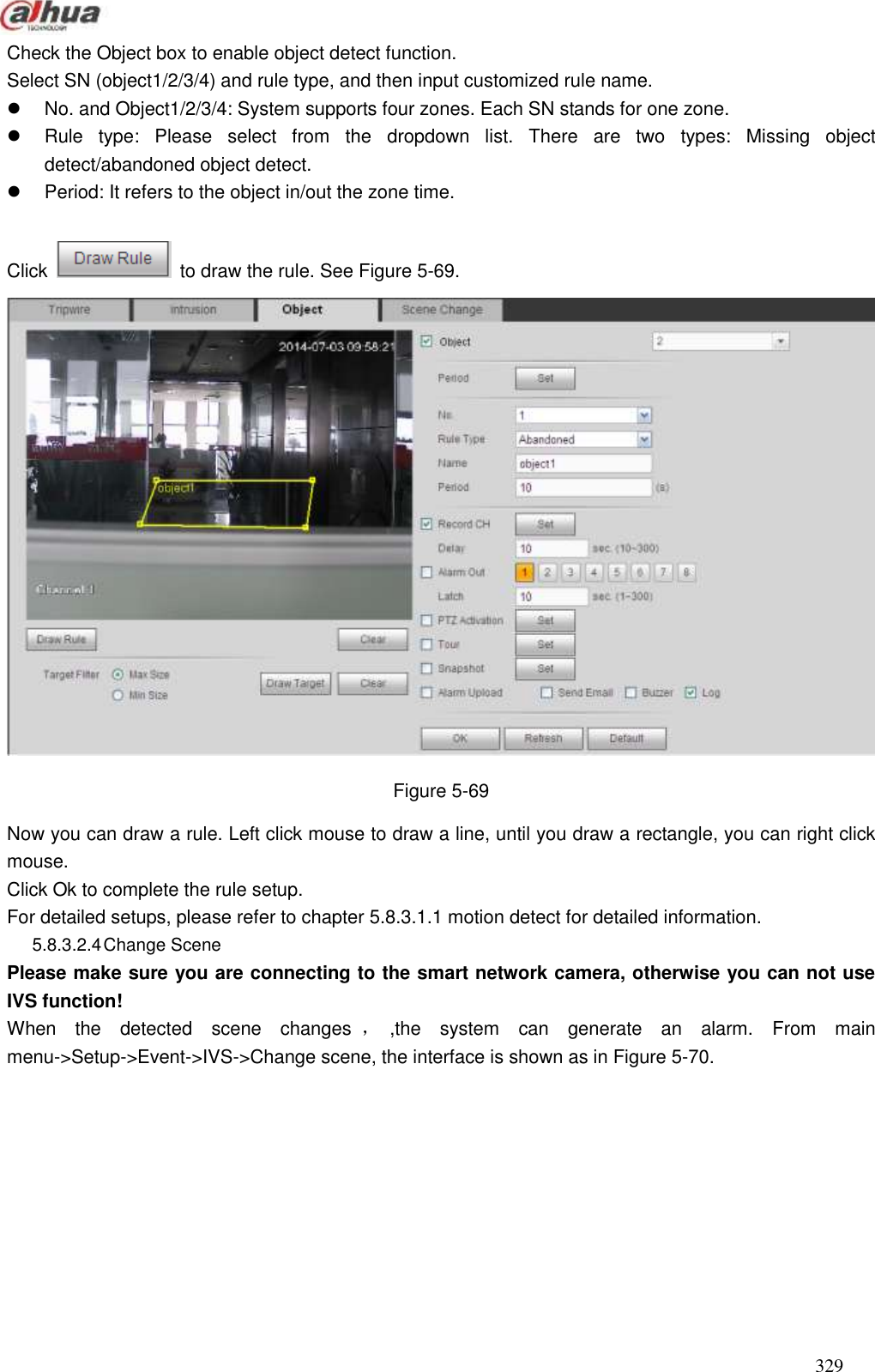  329  Check the Object box to enable object detect function.   Select SN (object1/2/3/4) and rule type, and then input customized rule name.     No. and Object1/2/3/4: System supports four zones. Each SN stands for one zone.     Rule  type:  Please  select  from  the  dropdown  list.  There  are  two  types:  Missing  object detect/abandoned object detect.     Period: It refers to the object in/out the zone time.    Click    to draw the rule. See Figure 5-69.  Figure 5-69   Now you can draw a rule. Left click mouse to draw a line, until you draw a rectangle, you can right click mouse.   Click Ok to complete the rule setup.   For detailed setups, please refer to chapter 5.8.3.1.1 motion detect for detailed information.   5.8.3.2.4 Change Scene   Please make sure you are connecting to the smart network camera, otherwise you can not use IVS function! When  the  detected  scene  changes ，,the  system  can  generate  an  alarm.  From  main menu-&gt;Setup-&gt;Event-&gt;IVS-&gt;Change scene, the interface is shown as in Figure 5-70. 