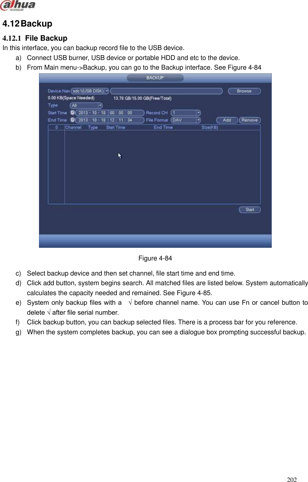  202  4.12 Backup   4.12.1  File Backup   In this interface, you can backup record file to the USB device.   a)  Connect USB burner, USB device or portable HDD and etc to the device.   b)  From Main menu-&gt;Backup, you can go to the Backup interface. See Figure 4-84  Figure 4-84 c)  Select backup device and then set channel, file start time and end time.   d)  Click add button, system begins search. All matched files are listed below. System automatically calculates the capacity needed and remained. See Figure 4-85. e)  System only backup files with a    √ before channel name. You can use Fn or cancel button to delete √ after file serial number. f)  Click backup button, you can backup selected files. There is a process bar for you reference. g)  When the system completes backup, you can see a dialogue box prompting successful backup.   