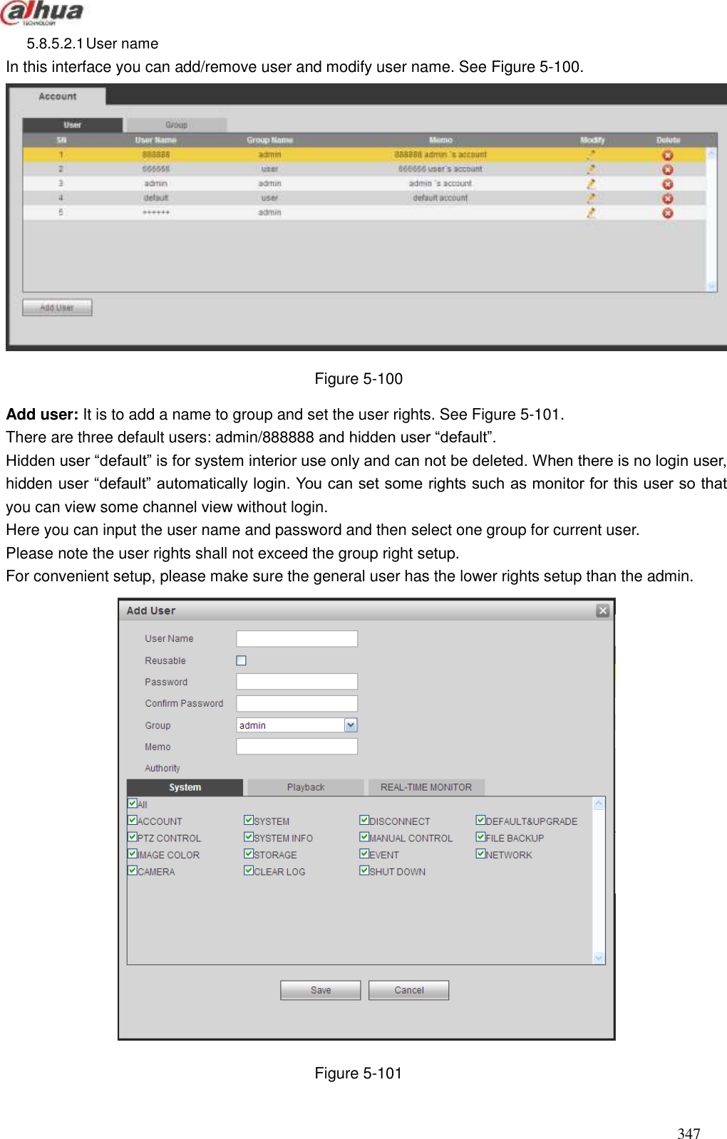 347  5.8.5.2.1 User name   In this interface you can add/remove user and modify user name. See Figure 5-100.  Figure 5-100 Add user: It is to add a name to group and set the user rights. See Figure 5-101. There are three default users: admin/888888 and hidden user ―default‖.   Hidden user ―default‖ is for system interior use only and can not be deleted. When there is no login user, hidden user ―default‖ automatically login. You can set some rights such as monitor for this user so that you can view some channel view without login. Here you can input the user name and password and then select one group for current user.   Please note the user rights shall not exceed the group right setup.   For convenient setup, please make sure the general user has the lower rights setup than the admin.    Figure 5-101 