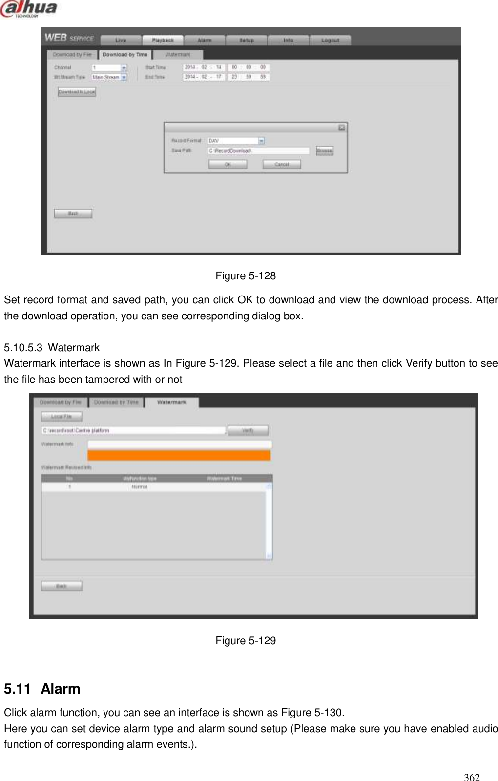  362   Figure 5-128 Set record format and saved path, you can click OK to download and view the download process. After the download operation, you can see corresponding dialog box.    5.10.5.3  Watermark Watermark interface is shown as In Figure 5-129. Please select a file and then click Verify button to see the file has been tampered with or not    Figure 5-129  5.11   Alarm Click alarm function, you can see an interface is shown as Figure 5-130. Here you can set device alarm type and alarm sound setup (Please make sure you have enabled audio function of corresponding alarm events.).   