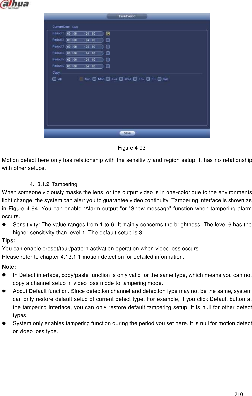  210   Figure 4-93 Motion detect here only has relationship with the sensitivity and region setup. It has no relationship with other setups.    4.13.1.2  Tampering When someone viciously masks the lens, or the output video is in one-color due to the environments light change, the system can alert you to guarantee video continuity. Tampering interface is shown as in Figure 4-94. You can enable ―Alarm output ―or ―Show message‖ function when tampering alarm occurs.   Sensitivity: The value ranges from 1 to 6. It mainly concerns the brightness. The level 6 has the higher sensitivity than level 1. The default setup is 3.   Tips: You can enable preset/tour/pattern activation operation when video loss occurs. Please refer to chapter 4.13.1.1 motion detection for detailed information. Note:   In Detect interface, copy/paste function is only valid for the same type, which means you can not copy a channel setup in video loss mode to tampering mode.   About Default function. Since detection channel and detection type may not be the same, system can only restore default setup of current detect type. For example, if you click Default button at the tampering interface, you can only restore default  tampering setup. It is null for other detect types.     System only enables tampering function during the period you set here. It is null for motion detect or video loss type.   