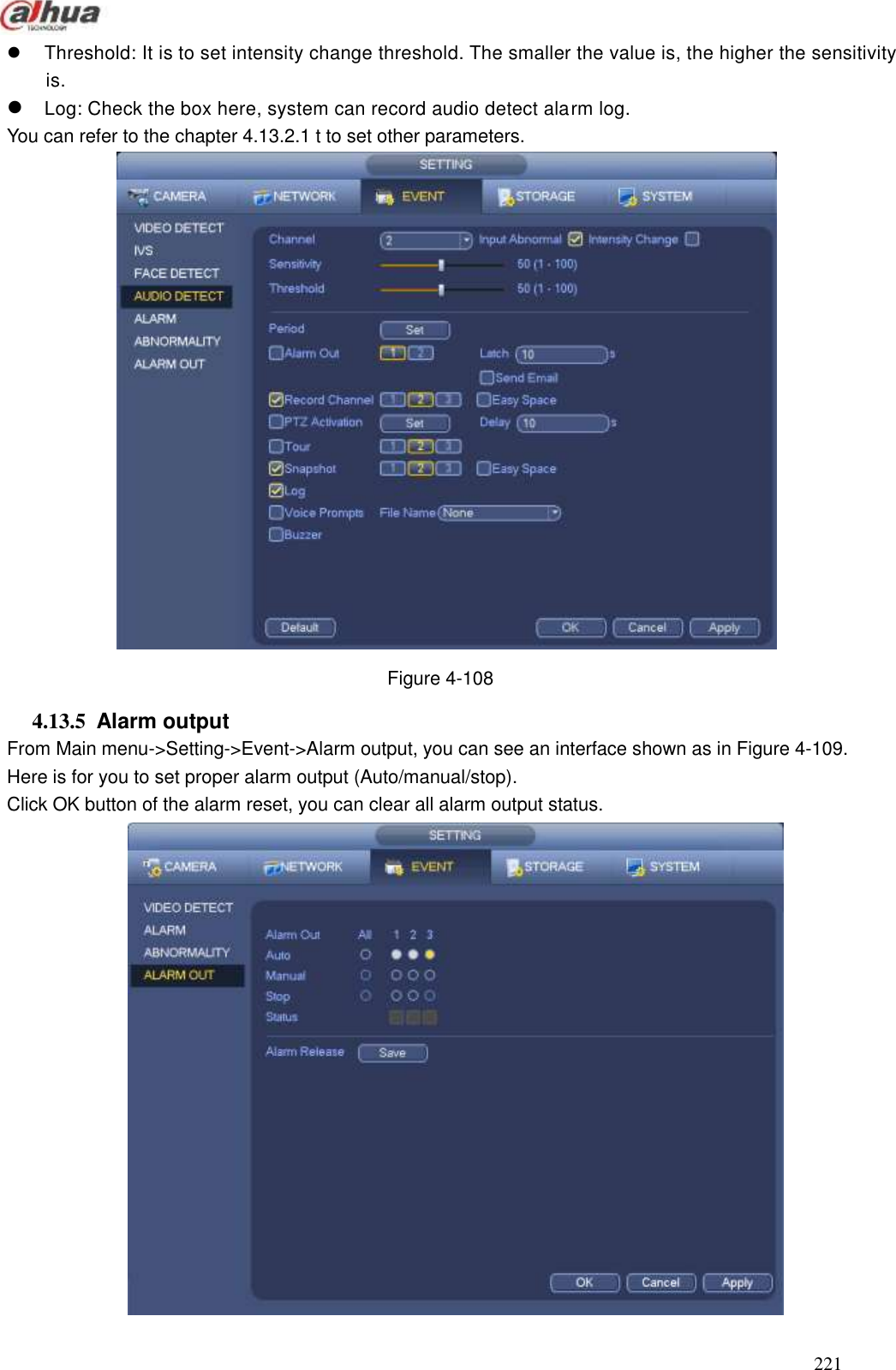  221    Threshold: It is to set intensity change threshold. The smaller the value is, the higher the sensitivity is.    Log: Check the box here, system can record audio detect alarm log.   You can refer to the chapter 4.13.2.1 t to set other parameters.     Figure 4-108   4.13.5  Alarm output   From Main menu-&gt;Setting-&gt;Event-&gt;Alarm output, you can see an interface shown as in Figure 4-109. Here is for you to set proper alarm output (Auto/manual/stop). Click OK button of the alarm reset, you can clear all alarm output status.    