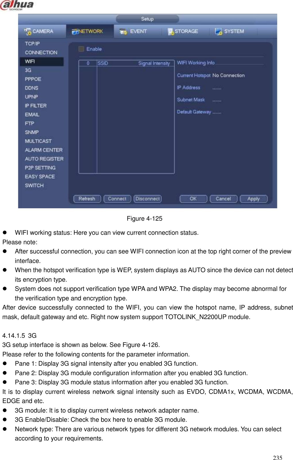  235   Figure 4-125   WIFI working status: Here you can view current connection status.   Please note:   After successful connection, you can see WIFI connection icon at the top right corner of the preview interface.     When the hotspot verification type is WEP, system displays as AUTO since the device can not detect its encryption type.     System does not support verification type WPA and WPA2. The display may become abnormal for the verification type and encryption type.   After device successfully connected to the WIFI, you can view the hotspot name, IP address, subnet mask, default gateway and etc. Right now system support TOTOLINK_N2200UP module.    4.14.1.5  3G   3G setup interface is shown as below. See Figure 4-126.   Please refer to the following contents for the parameter information.     Pane 1: Display 3G signal intensity after you enabled 3G function.     Pane 2: Display 3G module configuration information after you enabled 3G function.     Pane 3: Display 3G module status information after you enabled 3G function.   It is to display current wireless network signal intensity such as EVDO, CDMA1x, WCDMA, WCDMA, EDGE and etc.     3G module: It is to display current wireless network adapter name.   3G Enable/Disable: Check the box here to enable 3G module.     Network type: There are various network types for different 3G network modules. You can select according to your requirements. 