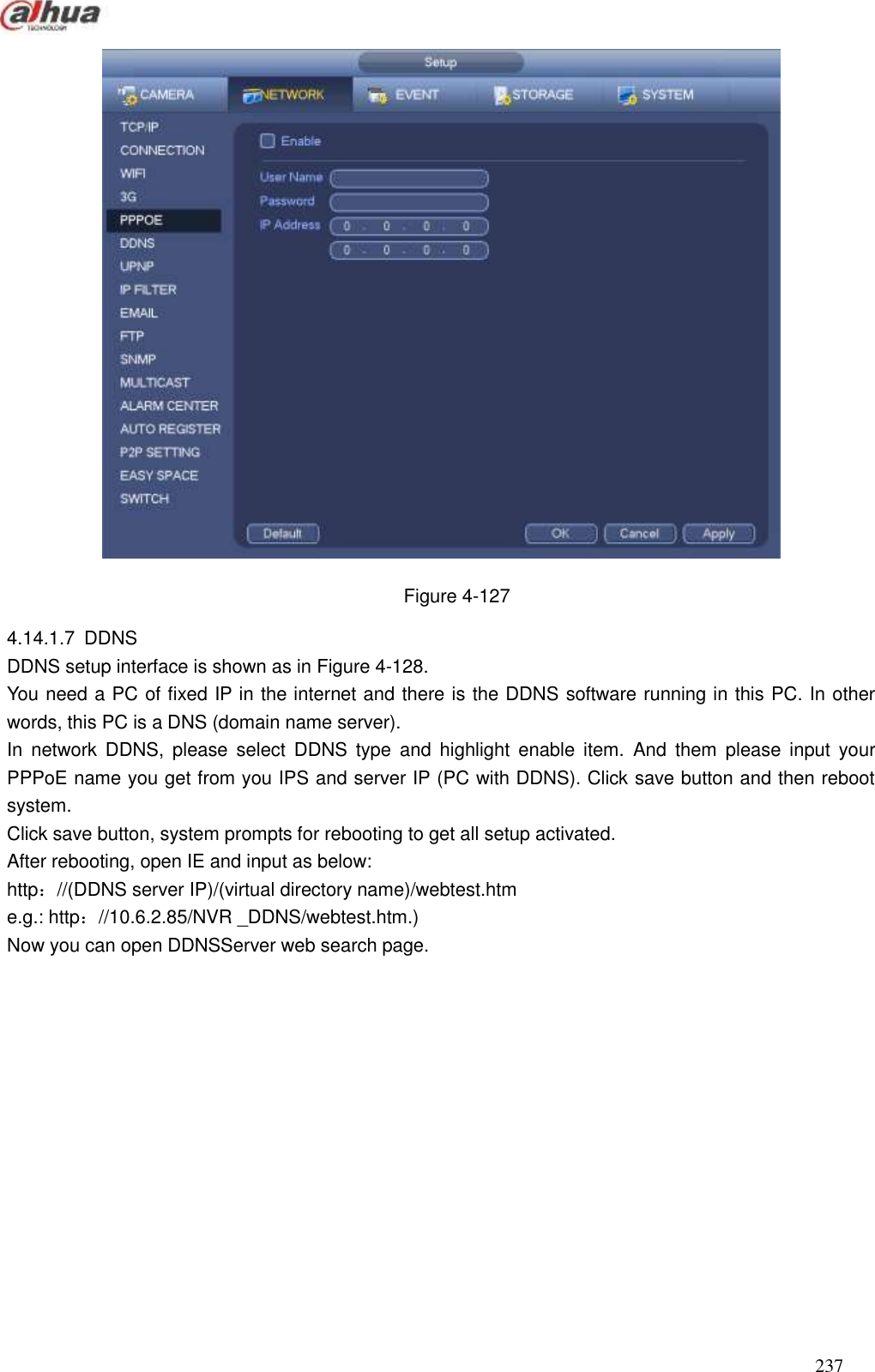  237   Figure 4-127 4.14.1.7  DDNS   DDNS setup interface is shown as in Figure 4-128. You need a PC of fixed IP in the internet and there is the DDNS software running in this PC. In other words, this PC is a DNS (domain name server). In  network  DDNS,  please  select  DDNS  type  and  highlight  enable  item.  And  them  please  input  your PPPoE name you get from you IPS and server IP (PC with DDNS). Click save button and then reboot system. Click save button, system prompts for rebooting to get all setup activated. After rebooting, open IE and input as below:   http：//(DDNS server IP)/(virtual directory name)/webtest.htm   e.g.: http：//10.6.2.85/NVR _DDNS/webtest.htm.)   Now you can open DDNSServer web search page. 