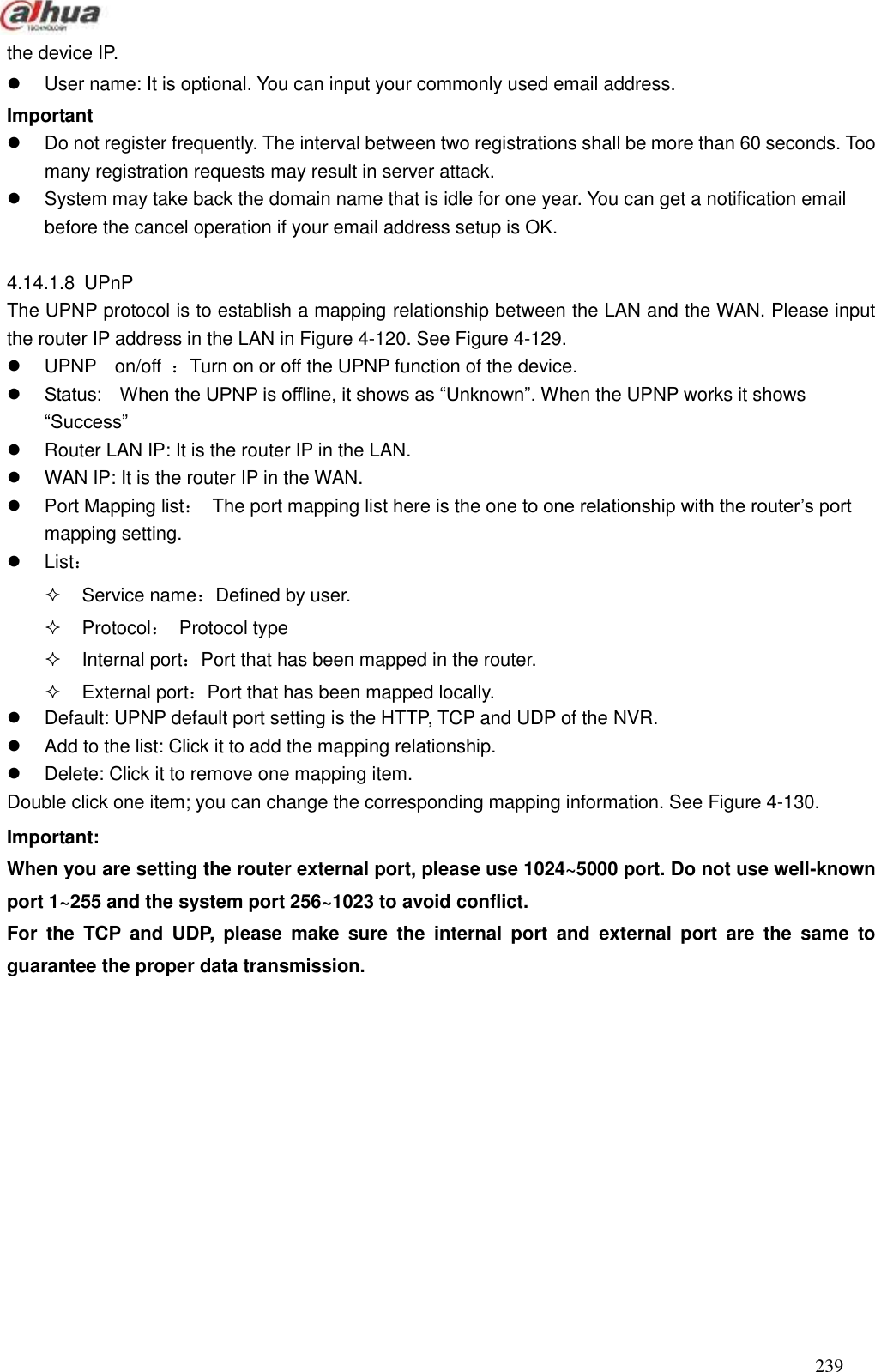  239  the device IP.     User name: It is optional. You can input your commonly used email address.   Important     Do not register frequently. The interval between two registrations shall be more than 60 seconds. Too many registration requests may result in server attack.   System may take back the domain name that is idle for one year. You can get a notification email before the cancel operation if your email address setup is OK.    4.14.1.8  UPnP The UPNP protocol is to establish a mapping relationship between the LAN and the WAN. Please input the router IP address in the LAN in Figure 4-120. See Figure 4-129.   UPNP    on/off  ：Turn on or off the UPNP function of the device.  Status:    When the UPNP is offline, it shows as ―Unknown‖. When the UPNP works it shows ―Success‖   Router LAN IP: It is the router IP in the LAN.   WAN IP: It is the router IP in the WAN.   Port Mapping list：  The port mapping list here is the one to one relationship with the router’s port mapping setting.     List：   Service name：Defined by user.   Protocol：  Protocol type   Internal port：Port that has been mapped in the router.   External port：Port that has been mapped locally.   Default: UPNP default port setting is the HTTP, TCP and UDP of the NVR.   Add to the list: Click it to add the mapping relationship.     Delete: Click it to remove one mapping item.   Double click one item; you can change the corresponding mapping information. See Figure 4-130. Important: When you are setting the router external port, please use 1024~5000 port. Do not use well-known port 1~255 and the system port 256~1023 to avoid conflict. For  the  TCP  and  UDP,  please  make  sure  the  internal  port  and  external  port  are  the  same  to guarantee the proper data transmission.   