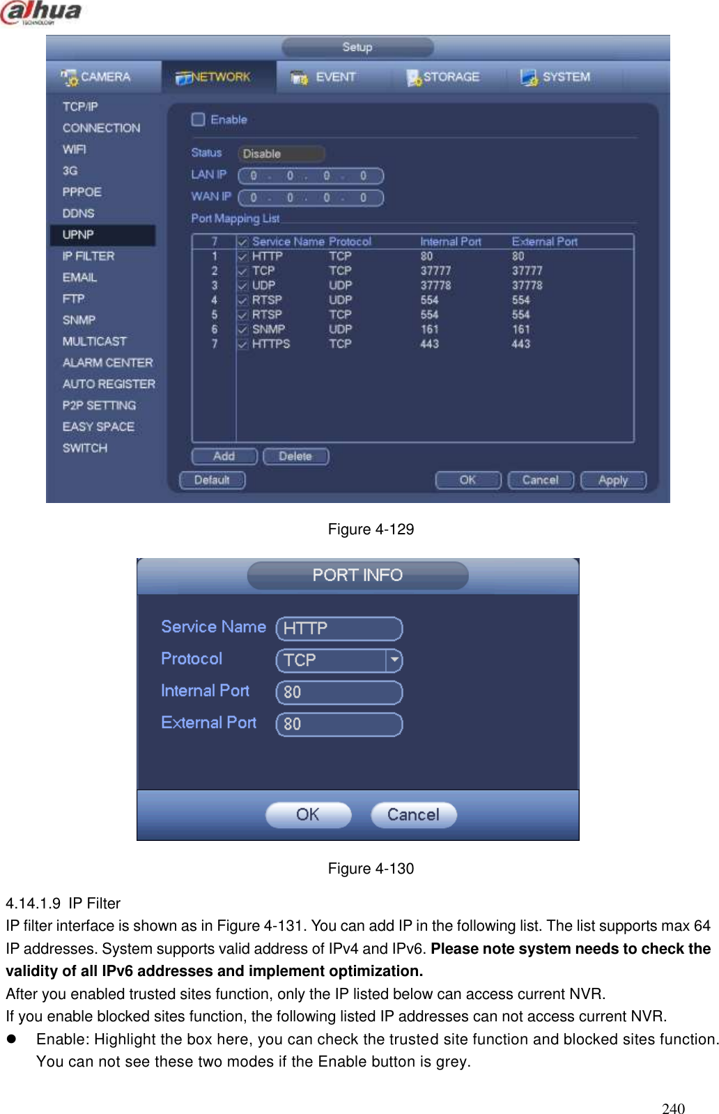  240   Figure 4-129  Figure 4-130 4.14.1.9  IP Filter   IP filter interface is shown as in Figure 4-131. You can add IP in the following list. The list supports max 64 IP addresses. System supports valid address of IPv4 and IPv6. Please note system needs to check the validity of all IPv6 addresses and implement optimization. After you enabled trusted sites function, only the IP listed below can access current NVR.   If you enable blocked sites function, the following listed IP addresses can not access current NVR.   Enable: Highlight the box here, you can check the trusted site function and blocked sites function. You can not see these two modes if the Enable button is grey.   