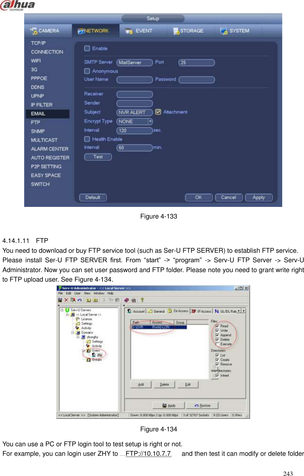  243   Figure 4-133  4.14.1.11  FTP You need to download or buy FTP service tool (such as Ser-U FTP SERVER) to establish FTP service. Please  install  Ser-U  FTP  SERVER  first.  From  ―start‖  -&gt;  ―program‖  -&gt;  Serv-U  FTP  Server  -&gt;  Serv-U Administrator. Now you can set user password and FTP folder. Please note you need to grant write right to FTP upload user. See Figure 4-134.  Figure 4-134 You can use a PC or FTP login tool to test setup is right or not. For example, you can login user ZHY to H140H140H140HTUFTP://10.10.7.7UTH      and then test it can modify or delete folder 