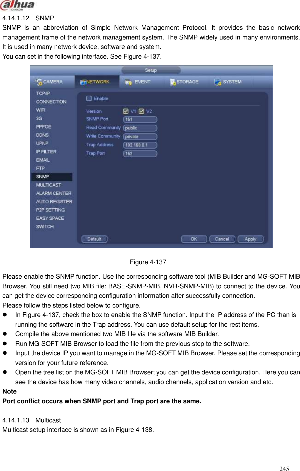  245  4.14.1.12  SNMP SNMP  is  an  abbreviation  of  Simple  Network  Management  Protocol.  It  provides  the  basic  network management frame of the network management system. The SNMP widely used in many environments. It is used in many network device, software and system. You can set in the following interface. See Figure 4-137.  Figure 4-137 Please enable the SNMP function. Use the corresponding software tool (MIB Builder and MG-SOFT MIB Browser. You still need two MIB file: BASE-SNMP-MIB, NVR-SNMP-MIB) to connect to the device. You can get the device corresponding configuration information after successfully connection.   Please follow the steps listed below to configure.     In Figure 4-137, check the box to enable the SNMP function. Input the IP address of the PC than is running the software in the Trap address. You can use default setup for the rest items.     Compile the above mentioned two MIB file via the software MIB Builder.   Run MG-SOFT MIB Browser to load the file from the previous step to the software.     Input the device IP you want to manage in the MG-SOFT MIB Browser. Please set the corresponding version for your future reference.     Open the tree list on the MG-SOFT MIB Browser; you can get the device configuration. Here you can see the device has how many video channels, audio channels, application version and etc.   Note Port conflict occurs when SNMP port and Trap port are the same.    4.14.1.13  Multicast     Multicast setup interface is shown as in Figure 4-138.   