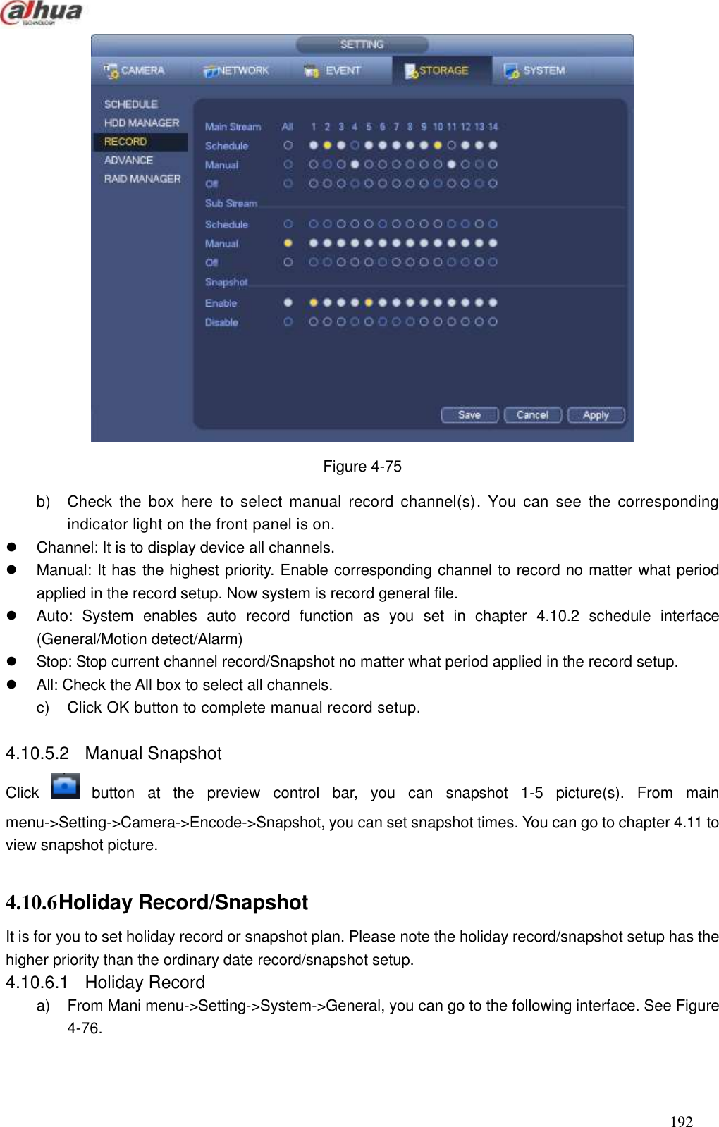  192   Figure 4-75 b)  Check  the  box  here  to  select  manual  record  channel(s).  You can  see  the  corresponding indicator light on the front panel is on.   Channel: It is to display device all channels.     Manual: It has the highest priority. Enable corresponding channel to record no matter what period applied in the record setup. Now system is record general file.     Auto:  System  enables  auto  record  function  as  you  set  in  chapter  4.10.2  schedule  interface (General/Motion detect/Alarm)   Stop: Stop current channel record/Snapshot no matter what period applied in the record setup.   All: Check the All box to select all channels. c)  Click OK button to complete manual record setup.    4.10.5.2  Manual Snapshot   Click    button  at  the  preview  control  bar,  you  can  snapshot  1-5  picture(s).  From  main menu-&gt;Setting-&gt;Camera-&gt;Encode-&gt;Snapshot, you can set snapshot times. You can go to chapter 4.11 to view snapshot picture.    4.10.6 Holiday Record/Snapshot   It is for you to set holiday record or snapshot plan. Please note the holiday record/snapshot setup has the higher priority than the ordinary date record/snapshot setup.   4.10.6.1  Holiday Record   a)  From Mani menu-&gt;Setting-&gt;System-&gt;General, you can go to the following interface. See Figure 4-76. 
