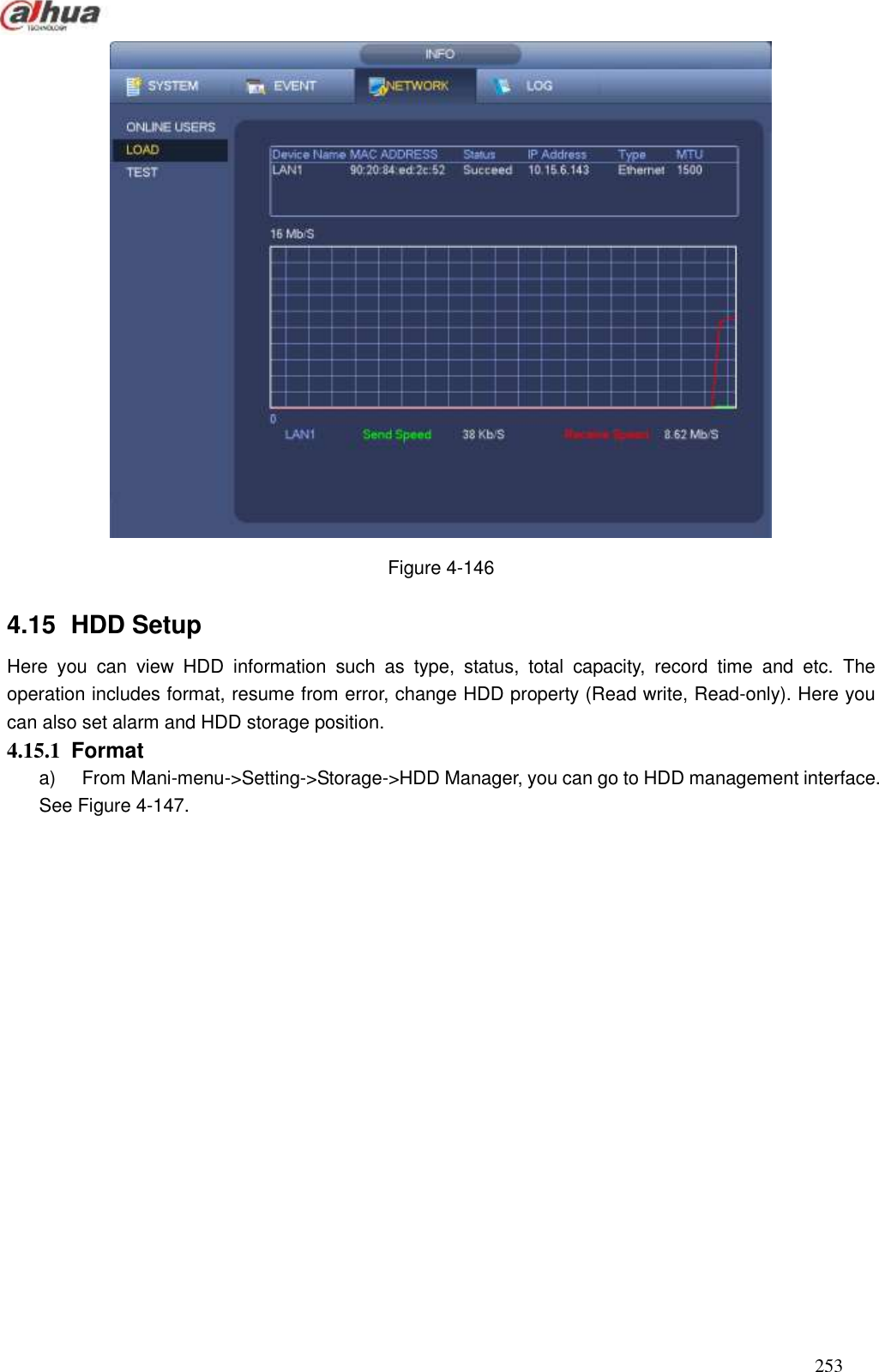  253   Figure 4-146 4.15   HDD Setup Here  you  can  view  HDD  information  such  as  type,  status,  total  capacity,  record  time  and  etc.  The operation includes format, resume from error, change HDD property (Read write, Read-only). Here you can also set alarm and HDD storage position.   4.15.1  Format   a)  From Mani-menu-&gt;Setting-&gt;Storage-&gt;HDD Manager, you can go to HDD management interface. See Figure 4-147. 