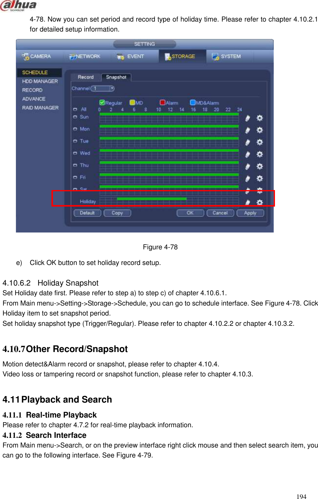  194  4-78. Now you can set period and record type of holiday time. Please refer to chapter 4.10.2.1 for detailed setup information.    Figure 4-78 e)  Click OK button to set holiday record setup.    4.10.6.2  Holiday Snapshot   Set Holiday date first. Please refer to step a) to step c) of chapter 4.10.6.1. From Main menu-&gt;Setting-&gt;Storage-&gt;Schedule, you can go to schedule interface. See Figure 4-78. Click Holiday item to set snapshot period.   Set holiday snapshot type (Trigger/Regular). Please refer to chapter 4.10.2.2 or chapter 4.10.3.2.  4.10.7 Other Record/Snapshot   Motion detect&amp;Alarm record or snapshot, please refer to chapter 4.10.4. Video loss or tampering record or snapshot function, please refer to chapter 4.10.3.  4.11 Playback and Search   4.11.1  Real-time Playback   Please refer to chapter 4.7.2 for real-time playback information.   4.11.2  Search Interface   From Main menu-&gt;Search, or on the preview interface right click mouse and then select search item, you can go to the following interface. See Figure 4-79. 