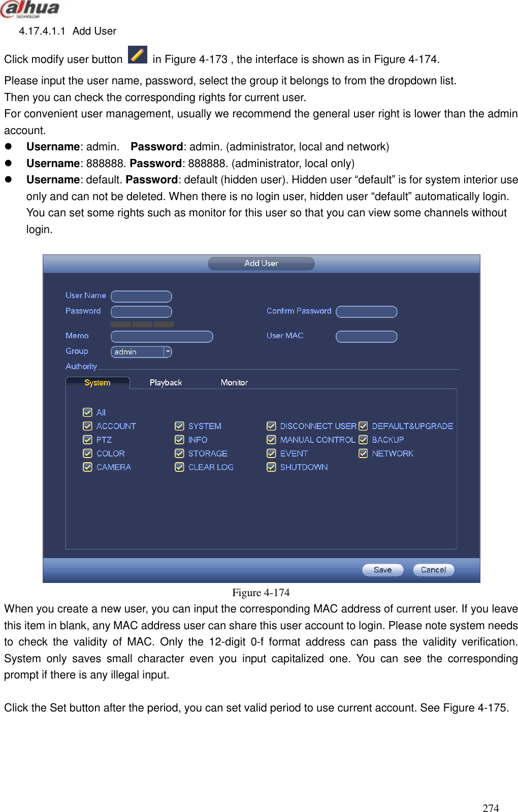  274  4.17.4.1.1  Add User   Click modify user button   in Figure 4-173 , the interface is shown as in Figure 4-174. Please input the user name, password, select the group it belongs to from the dropdown list.   Then you can check the corresponding rights for current user.   For convenient user management, usually we recommend the general user right is lower than the admin account.    Username: admin.    Password: admin. (administrator, local and network)  Username: 888888. Password: 888888. (administrator, local only)  Username: default. Password: default (hidden user). Hidden user ―default‖ is for system interior use only and can not be deleted. When there is no login user, hidden user ―default‖ automatically login. You can set some rights such as monitor for this user so that you can view some channels without login.   Figure 4-174 When you create a new user, you can input the corresponding MAC address of current user. If you leave this item in blank, any MAC address user can share this user account to login. Please note system needs to  check  the  validity  of  MAC.  Only  the  12-digit  0-f  format  address  can  pass  the  validity  verification. System  only  saves  small  character  even  you  input  capitalized  one.  You  can  see  the  corresponding prompt if there is any illegal input.  Click the Set button after the period, you can set valid period to use current account. See Figure 4-175. 