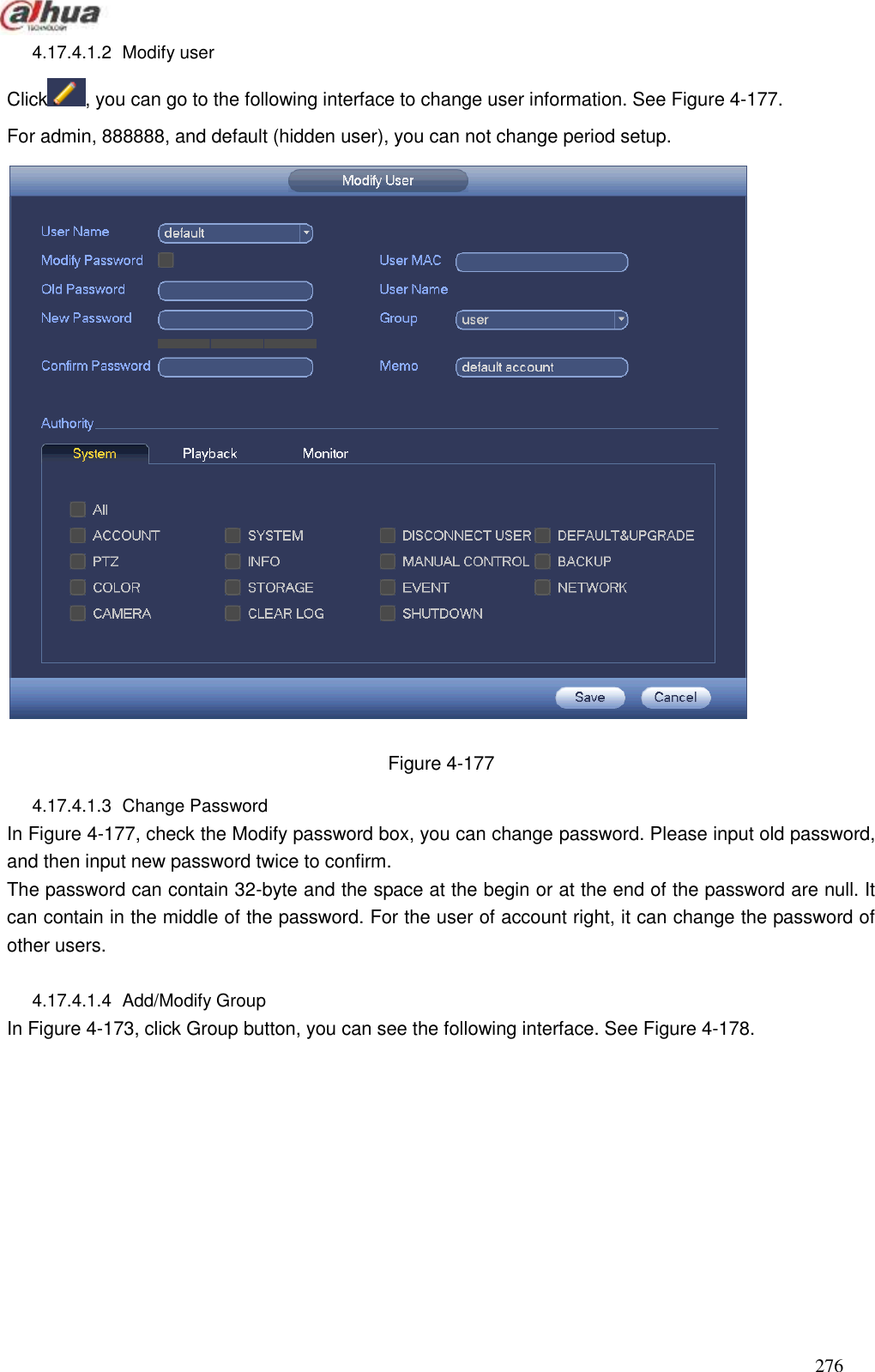  276  4.17.4.1.2  Modify user   Click , you can go to the following interface to change user information. See Figure 4-177. For admin, 888888, and default (hidden user), you can not change period setup.    Figure 4-177 4.17.4.1.3  Change Password   In Figure 4-177, check the Modify password box, you can change password. Please input old password, and then input new password twice to confirm.   The password can contain 32-byte and the space at the begin or at the end of the password are null. It can contain in the middle of the password. For the user of account right, it can change the password of other users.  4.17.4.1.4  Add/Modify Group   In Figure 4-173, click Group button, you can see the following interface. See Figure 4-178. 