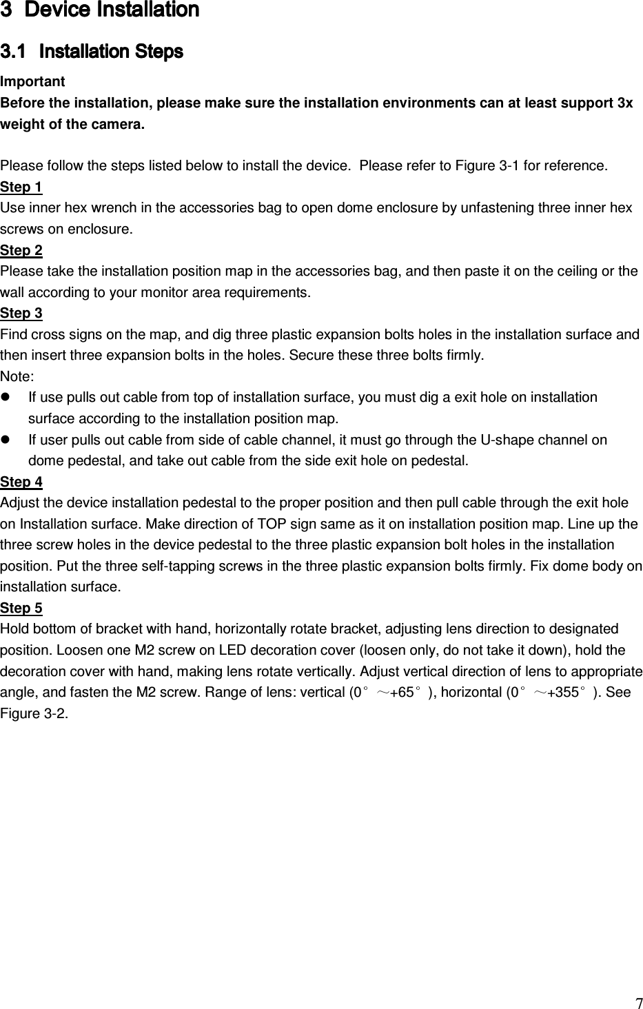                                                                               7 3333 Device Installation Device Installation Device Installation Device Installation     3.13.13.13.1 Installation Steps Installation Steps Installation Steps Installation Steps     Important Before the installation, please make sure the installation environments can at least support 3x weight of the camera.   Please follow the steps listed below to install the device.  Please refer to Figure 3-1 for reference. Step 1 Use inner hex wrench in the accessories bag to open dome enclosure by unfastening three inner hex screws on enclosure.  Step 2 Please take the installation position map in the accessories bag, and then paste it on the ceiling or the wall according to your monitor area requirements.  Step 3 Find cross signs on the map, and dig three plastic expansion bolts holes in the installation surface and then insert three expansion bolts in the holes. Secure these three bolts firmly.  Note:   If use pulls out cable from top of installation surface, you must dig a exit hole on installation surface according to the installation position map.    If user pulls out cable from side of cable channel, it must go through the U-shape channel on dome pedestal, and take out cable from the side exit hole on pedestal.  Step 4 Adjust the device installation pedestal to the proper position and then pull cable through the exit hole on Installation surface. Make direction of TOP sign same as it on installation position map. Line up the three screw holes in the device pedestal to the three plastic expansion bolt holes in the installation position. Put the three self-tapping screws in the three plastic expansion bolts firmly. Fix dome body on installation surface.  Step 5 Hold bottom of bracket with hand, horizontally rotate bracket, adjusting lens direction to designated position. Loosen one M2 screw on LED decoration cover (loosen only, do not take it down), hold the decoration cover with hand, making lens rotate vertically. Adjust vertical direction of lens to appropriate angle, and fasten the M2 screw. Range of lens: vertical (0 +65 ), horizontal (0 +355 ). See Figure 3-2.  