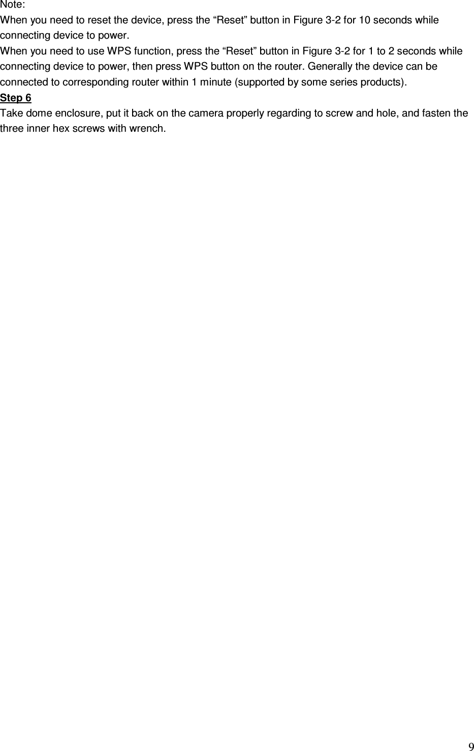                                                                               9 Note:  When you need to reset the device, press the “Reset” button in Figure 3-2 for 10 seconds while connecting device to power.  When you need to use WPS function, press the “Reset” button in Figure 3-2 for 1 to 2 seconds while connecting device to power, then press WPS button on the router. Generally the device can be connected to corresponding router within 1 minute (supported by some series products). Step 6 Take dome enclosure, put it back on the camera properly regarding to screw and hole, and fasten the three inner hex screws with wrench.               