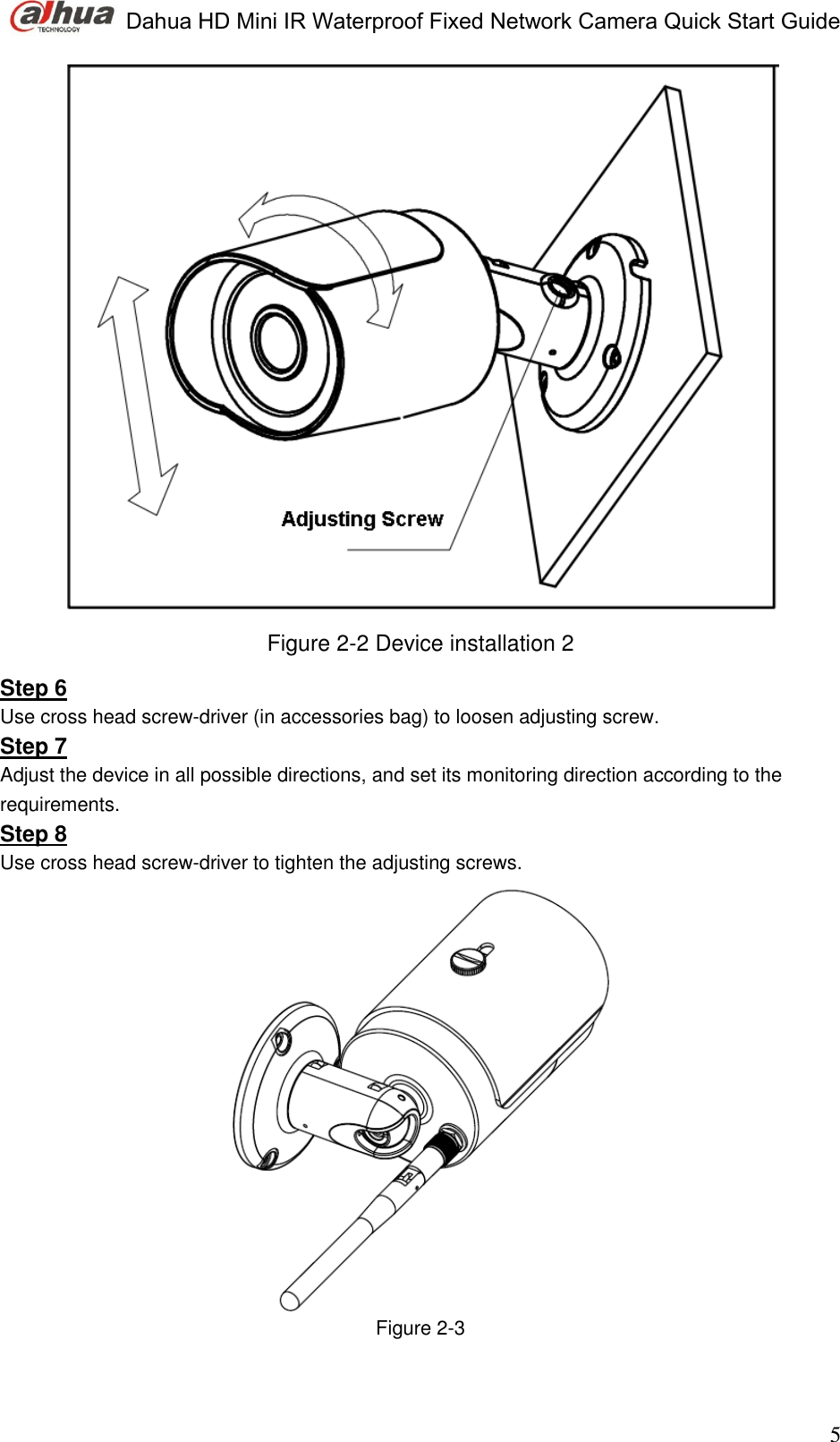 Dahua HD Mini IR Waterproof Fixed Network Camera Quick Start Guide                                                                               5  Figure 2-2 Device installation 2 Step 6 Use cross head screw-driver (in accessories bag) to loosen adjusting screw.  Step 7 Adjust the device in all possible directions, and set its monitoring direction according to the requirements.  Step 8 Use cross head screw-driver to tighten the adjusting screws.   Figure 2-3   